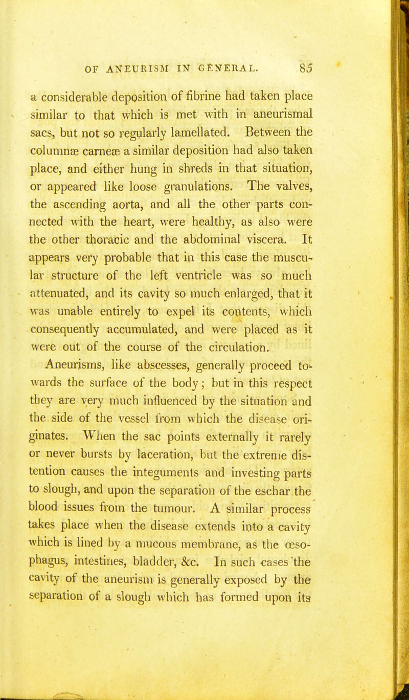 a considerable deposition of fibrine had taken place similar to that which is met with in aneurismal sacs, but not so regularly lamellated. Between the columnae carnese a similar deposition had also taken place, and either hung in shreds in that situation, or appeared like loose granulations. The valves, the ascending aorta, and all the other parts con- nected with the heart, were healthy, as also were the other thoracic and the abdominal viscera. It appears very probable that in this case the muscu- lar structure of the left ventricle was so much attenuated, and its cavity so much enlarged, that it was unable entirely to expel its contents, which consequently accumulated, and were placed as it were out of the course of the circulation. Aneurisms, like abscesses, generally proceed to^ wards the surface of the body; but in this respect they are very much influenced by the situation and the side of the vessel from which the disease ori- ginates. When the sac points externally it rarely or never bursts by laceration, but the extreme dis- tention causes the integuments and investing parts to slough, and upon the separation of the eschar the blood issues from the tumour. A similar process takes place when the disease extends into a cavity which is lined by a mucous membrane, as the oeso- phagus, intestines, bladder, &c. In such cases 'the cavity of the aneurism is generally exposed by the separation of a slough which has formed upon its