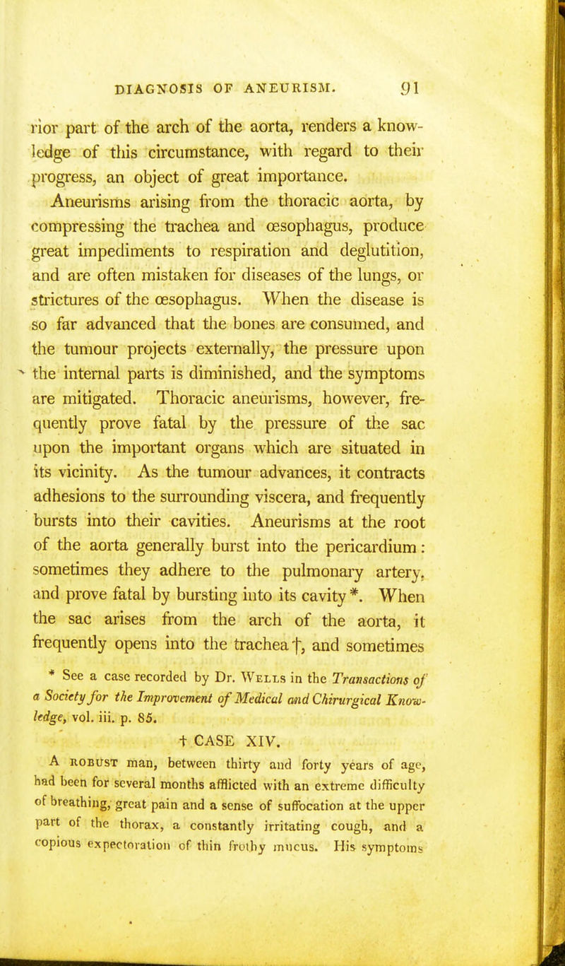 rior part of the arch of the aorta, renders a know- ledge of this circumstance, with regard to then- progress, an object of great importance. Aneurisms arising from the thoracic aorta, by compressing the trachea and oesophagus, produce great impediments to respiration and deglutition, and are often mistaken for diseases of the lungs, or strictures of the oesophagus. When the disease is so far advanced that the bones are consumed, and the tumour projects externally, the pressure upon * the internal parts is diminished, and the symptoms are mitigated. Thoracic aneurisms, however, fre- quently prove fatal by the pressure of the sac upon the important organs which are situated in its vicinity. As the tumour advances, it contracts adhesions to the surrounding viscera, and frequently bursts into their cavities. Aneurisms at the root of the aorta generally burst into the pericardium: sometimes they adhere to the pulmonary artery, and prove fatal by bursting into its cavity *. When the sac arises from the arch of the aorta, it frequently opens into the trachea f, and sometimes * See a case recorded by Dr. Welis in the Transactions of a Society for the Improvement of Medical and Chirurgical Know- ledge, vol. iii. p. 85. + CASE XIV. A iiobust man, between thirty and forty years of age, had been for several months afflicted with an extreme difficulty of breathing, great pain and a sense of suffocation at the upper part of the thorax, a constantly irritating cough, and a copious expectoration of thin frothy mucus. His symptoms