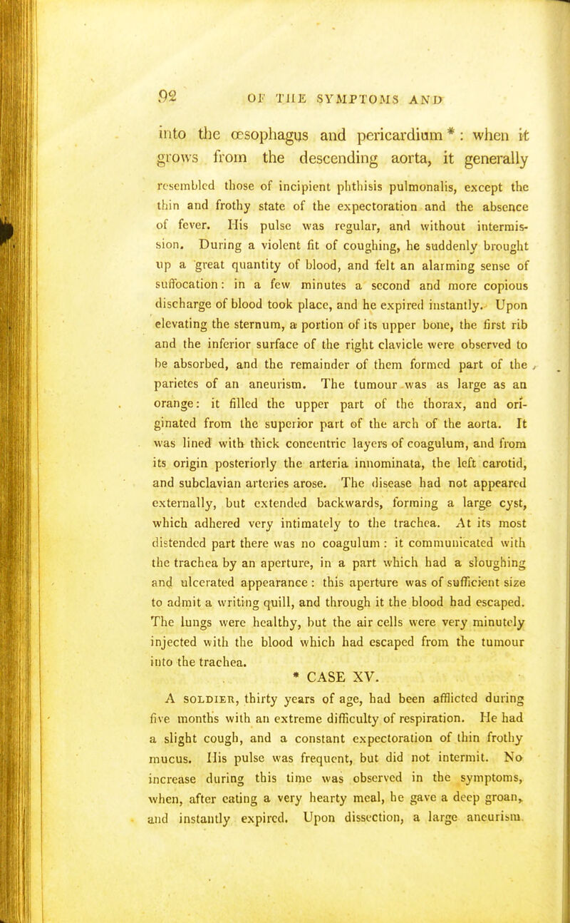 into the oesophagus and pericardium * : when it grows from the descending aorta, it generally resembled those of incipient phthisis pulmonalis, except the thin and frothy state of the expectoration and the absence of fever. His pulse was regular, and without intermis- sion. During a violent fit of coughing, he suddenly brought up a great quantity of blood, and felt an alarming sense of suffocation: in a few minutes a second and more copious discharge of blood took place, and he expired instantly. Upon elevating the sternum, a portion of its upper bone, the first rib and the inferior surface of the right clavicle were observed to be absorbed, and the remainder of them formed part of the , parietes of an aneurism. The tumour was as large as an orange: it filled the upper part of the thorax, and ori- ginated from the superior part of the arch of the aorta. It was lined with thick concentric layers of coagulum, and from its origin posteriorly the arteria innominata, the left carotid, and subclavian arteries arose. The disease had not appeared externally, but extended backwards, forming a large cyst, which adhered very intimately to the trachea. At its most distended part there was no coagulum : it communicated with the trachea by an aperture, in a part which had a sloughing and ulcerated appearance : this aperture was of sufficient size to admit a writing quill, and through it the blood had escaped. The lungs were healthy, but the air cells were very minutely injected with the blood which had escaped from the tumour into the trachea. * CASE XV. A soldier, thirty years of age, had been afflicted during five months with an extreme difficulty of respiration. He had a slight cough, and a constant expectoration of thin frothy mucus. His pulse was frequent, but did not intermit. No increase during this time was observed in the symptoms, when, after eating a very hearty meal, he gave a deep groan,, and instantly expired. Upon dissection, a large aneurism