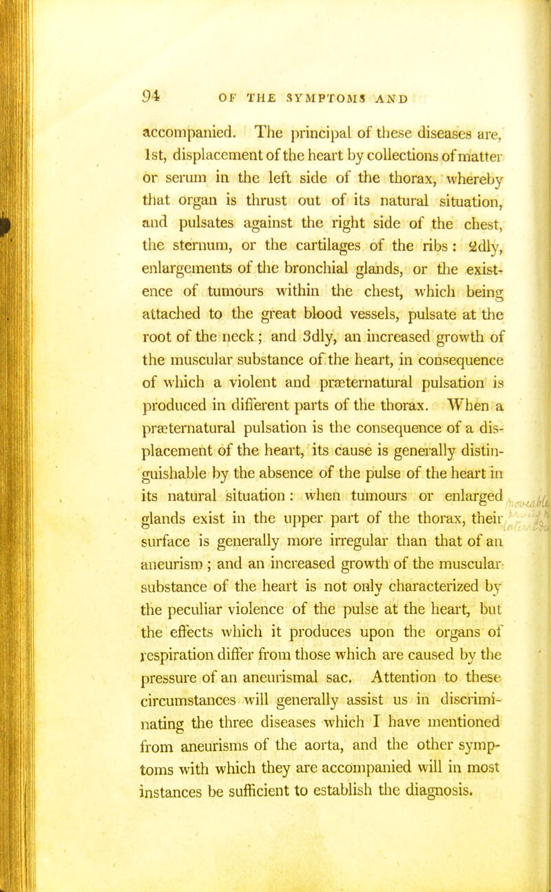 accompanied. The principal of these diseases are, 1st, displacement of the heart by collections of matter or serum in the left side of the thorax, whereby that organ is thrust out of its natural situation, and pulsates against the right side of the chest, the sternum, or the cartilages of the ribs: 2dly, enlargements of the bronchial glands, or the exist- ence of tumours within the chest, which being attached to the great blood vessels, pulsate at the root of the neck; and 3dly, an increased growth of the muscular substance of the heart, in consequence of which a violent and prasternatural pulsation is produced in different parts of the thorax. When a praeternatural pulsation is the consequence of a dis- placement of the heart, its cause is generally distin- guishable by the absence of the pulse of the heart in its natural situation: when tumours or enlarged glands exist in the upper part of the thorax, their surface is generally more irregular than that of an aneurism ; and an increased growth of the muscular substance of the heart is not onlv characterized by the peculiar violence of the pulse at the heart, but the effects which it produces upon the organs of respiration differ from those which are caused by the pressure of an aneurismal sac. Attention to these circumstances will generally assist us in discrimi- nating the three diseases which I have mentioned from aneurisms of the aorta, and the other symp- toms with which they are accompanied will in most instances be sufficient to establish the diagnosis.