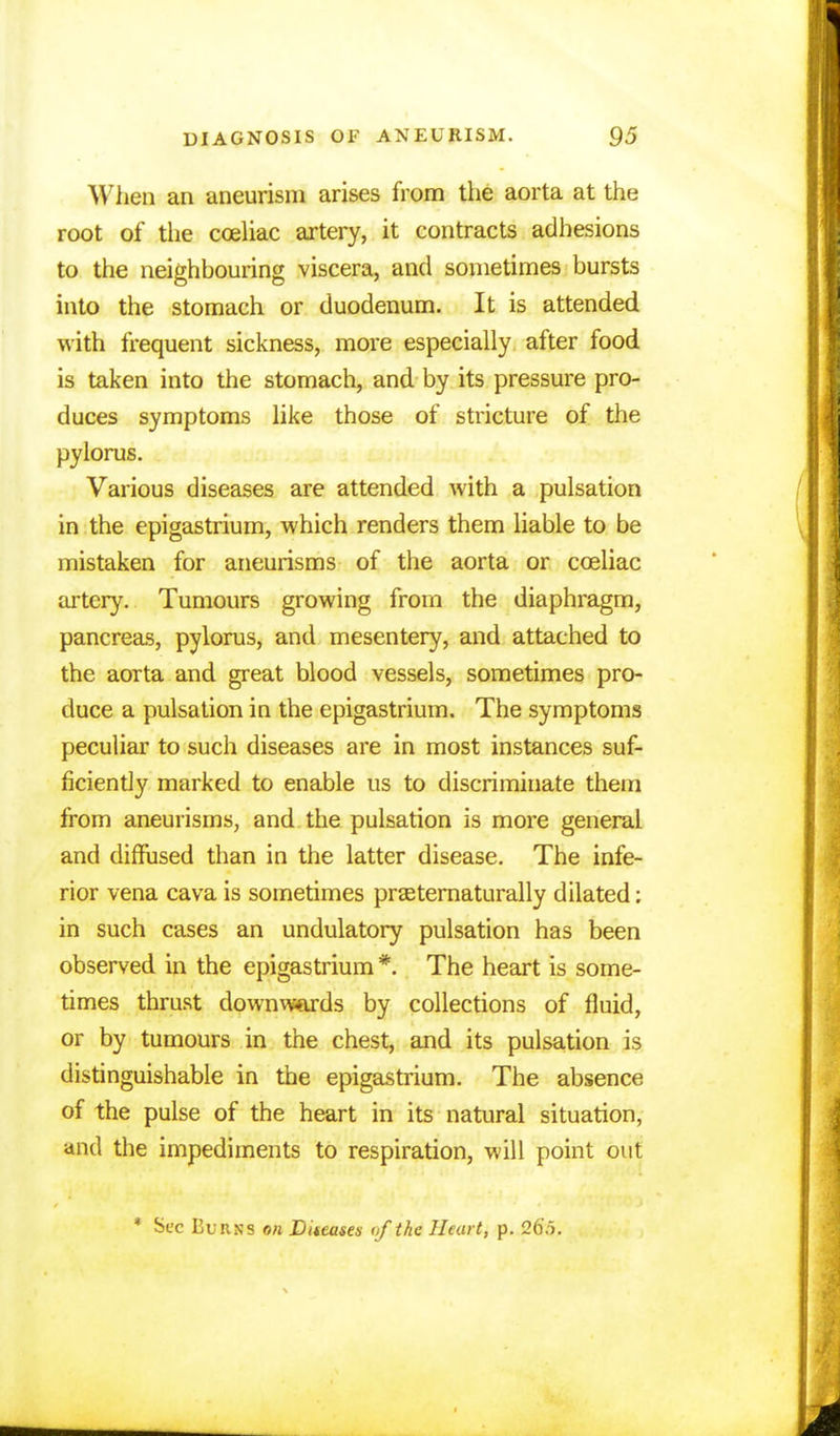 When an aneurism arises from the aorta at the root of the coeliac artery, it eontracts adhesions to the neighbouring viscera, and sometimes bursts into the stomach or duodenum. It is attended with frequent sickness, more especially after food is taken into the stomach, and by its pressure pro- duces symptoms like those of stricture of the pylorus. Various diseases are attended with a pulsation in the epigastrium, which renders them liable to be mistaken for aneurisms of the aorta or cceliac artery. Tumours growing from the diaphragm, pancreas, pylorus, and mesentery, and attached to the aorta and great blood vessels, sometimes pro- duce a pulsation in the epigastrium. The symptoms peculiar to such diseases are in most instances suf- ficiently marked to enable us to discriminate them from aneurisms, and the pulsation is more general and diffused than in the latter disease. The infe- rior vena cava is sometimes praeternaturally dilated: in such cases an undulatory pulsation has been observed in the epigastrium *. The heart is some- times thrust downwards by collections of fluid, or by tumours in the chest, and its pulsation is distinguishable in the epigastrium. The absence of the pulse of the heart in its natural situation, and the impediments to respiration, will point out * Sec Burns on Diteases of the Heart, p. 26.5.