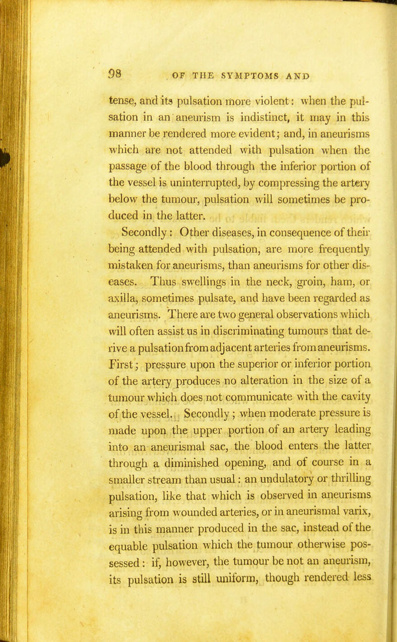 OS tense, and its pulsation more violent: when the pul- sation in an aneurism is indistinct, it may in this manner be rendered more evident; and, in aneurisms which are not attended with pulsation when the passage of the blood through the inferior portion of the vessel is uninterrupted, by compressing the artery below the tumour, pulsation will sometimes be pro- duced in the latter. Secondly: Other diseases, in consequence of their being attended with pulsation, are more frequently mistaken for aneurisms, than aneurisms for other dis- eases. Thus swellings in the neck, groin, ham, or axilla, sometimes pulsate, and have been regarded as aneurisms. There are two general observations which will often assist us in discriminating tumours that de- rive a pulsation from adjacent arteries from aneurisms. First; pressure upon the superior or inferior portion of the artery produces no alteration in the size of a tumour which does not communicate with the cavity of the vessel. Secondly ; when moderate pressure is made upon the upper portion of an artery leading into an aneurismal sac, the blood enters the latter through a diminished opening, and of course in a smaller stream than usual: an undulatory or thrilling pulsation, like that which is observed in aneurisms arising from wounded arteries, or in aneurismal varix, is in this manner produced in the sac, instead of the equable pulsation which the tumour otherwise pos- sessed : if, however, the tumour be not an aneurism, its pulsation is still uniform, though rendered less