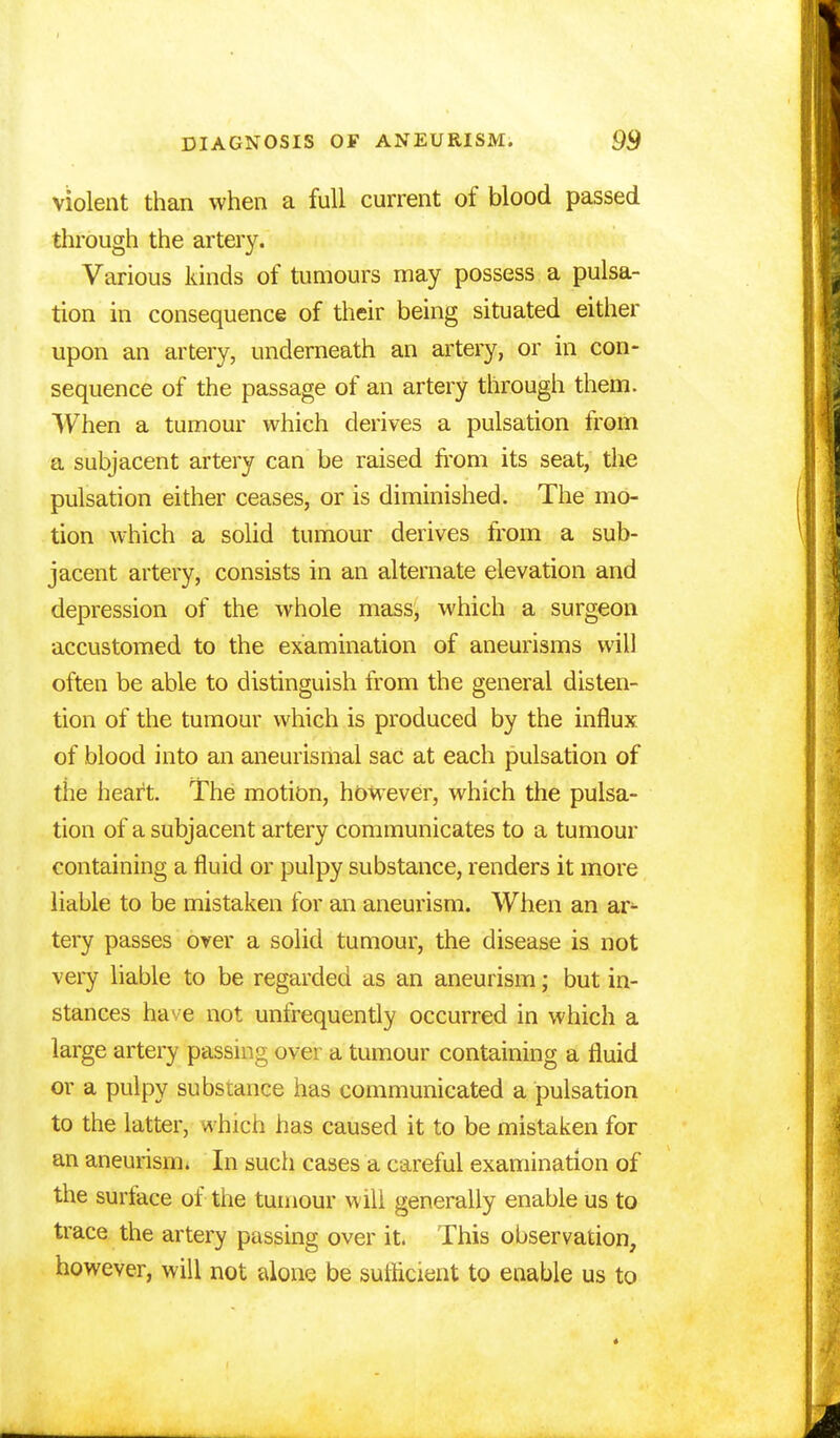 violent than when a full current of blood passed through the artery. Various kinds of tumours may possess a pulsa- tion in consequence of their being situated either upon an artery, underneath an artery, or in con- sequence of the passage of an artery through them. When a tumour which derives a pulsation from a subjacent artery can be raised from its seat, the pulsation either ceases, or is diminished. The mo- tion which a solid tumour derives from a sub- jacent artery, consists in an alternate elevation and depression of the whole mass, which a surgeon accustomed to the examination of aneurisms will often be able to distinguish from the general disten- tion of the tumour which is produced by the influx of blood into an aneurismal sac at each pulsation of the heart. The motion, however, which the pulsa- tion of a subjacent artery communicates to a tumour containing a fluid or pulpy substance, renders it more liable to be mistaken for an aneurism. When an ar^ tery passes over a solid tumour, the disease is not very liable to be regarded as an aneurism; but in- stances have not unfrequently occurred in which a large artery passing over a tumour containing a fluid or a pulpy substance has communicated a pulsation to the latter, which has caused it to be mistaken for an aneurism. In such cases a careful examination of the surface of the tumour will generally enable us to trace the artery passing over it. This observation, however, will not alone be sufficient to enable us to