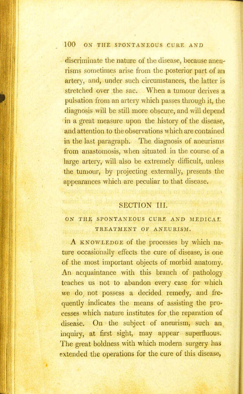 discriminate the nature of the disease, because aneu- risms sometimes arise from the posterior part of an artery, and, under such circumstances, the latter is stretched over the sac. When a tumour derives a pulsation from an artery which passes through it, the diagnosis will be still more obscure, and will depend in a great measure upon the history of the disease, and attention to the observations which are contained in the last paragraph. The diagnosis of aneurisms from anastomosis, when situated in the course of a large artery, will also be extremely difficult, unless the tumour, by projecting externally, presents the appearances which are peculiar to that disease. SECTION III. ON THE SPONTANEOUS CURE AND MEDICAE TREATMENT OF ANEURISM. A knowledge of the processes by which na- ture occasionally effects the cure of disease, is one of the most important objects of morbid anatomy. An acquaintance with this branch of pathology teaches us not to abandon every case for which we do; not possess a decided remedy, and fre- quently indicates the means of assisting the pro- cesses which nature institutes for the reparation of disease. On the subject of aneurism, such an, inquiry, at first sight, may appear superfluous. The great boldness with which modern surgery has extended the operations for the cure of this disease,