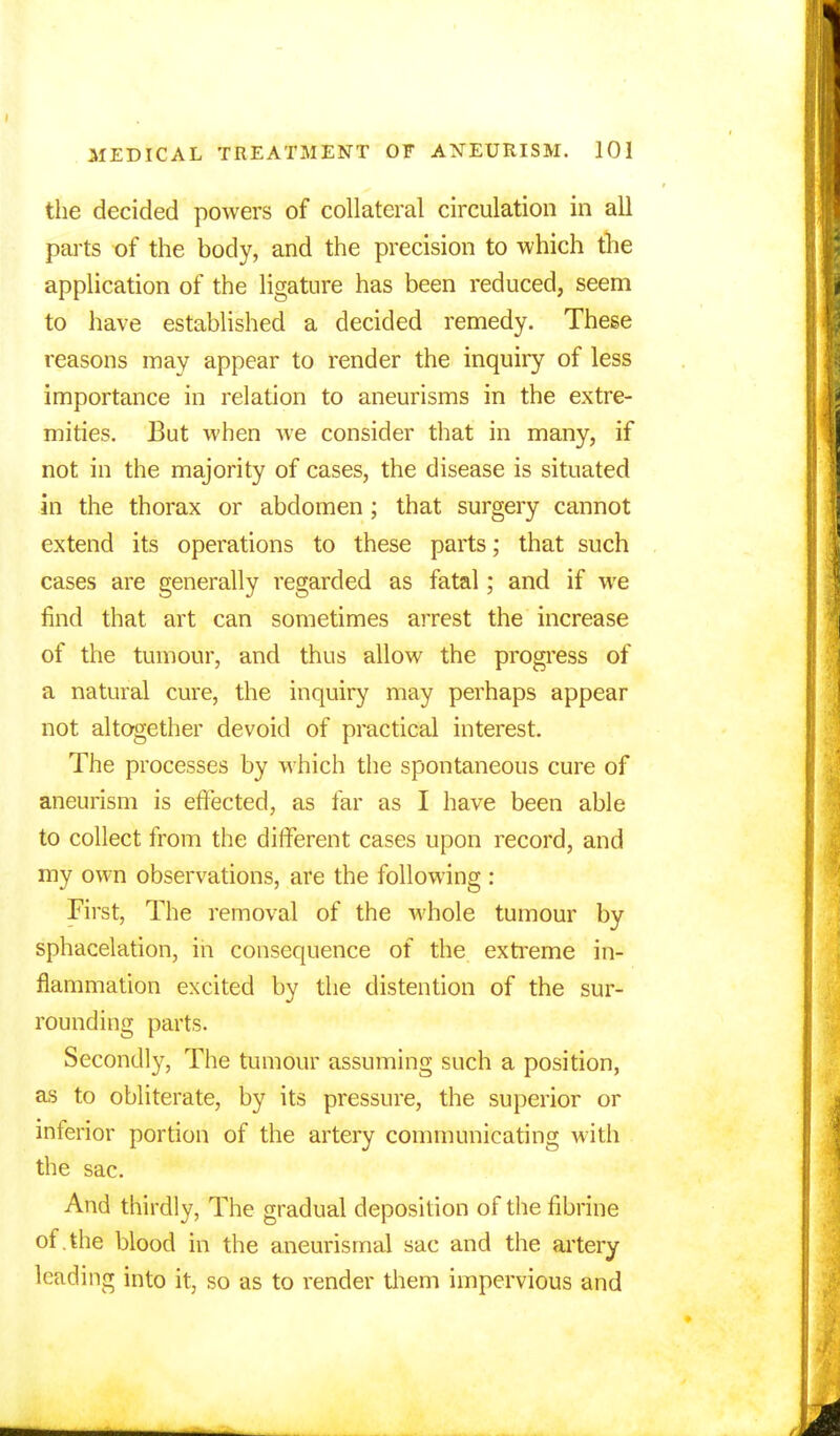 the decided powers of collateral circulation in all parts of the body, and the precision to which the application of the ligature has been reduced, seem to have established a decided remedy. These reasons may appear to render the inquiry of less importance in relation to aneurisms in the extre- mities. But when Ave consider that in many, if not in the majority of cases, the disease is situated in the thorax or abdomen ; that surgery cannot extend its operations to these parts; that such cases are generally regarded as fatal; and if we find that art can sometimes arrest the increase of the tumour, and thus allow the progress of a natural cure, the inquiry may perhaps appear not altogether devoid of practical interest. The processes by which the spontaneous cure of aneurism is effected, as far as I have been able to collect from the different cases upon record, and my own observations, are the following : First, The removal of the whole tumour by sphacelation, in consequence of the extreme in- flammation excited by the distention of the sur- rounding parts. Secondly, The tumour assuming such a position, as to obliterate, by its pressure, the superior or inferior portion of the artery communicating with the sac. And thirdly, The gradual deposition of the fibrine of.the blood in the aneurismal sac and the artery leading into it, so as to render them impervious and