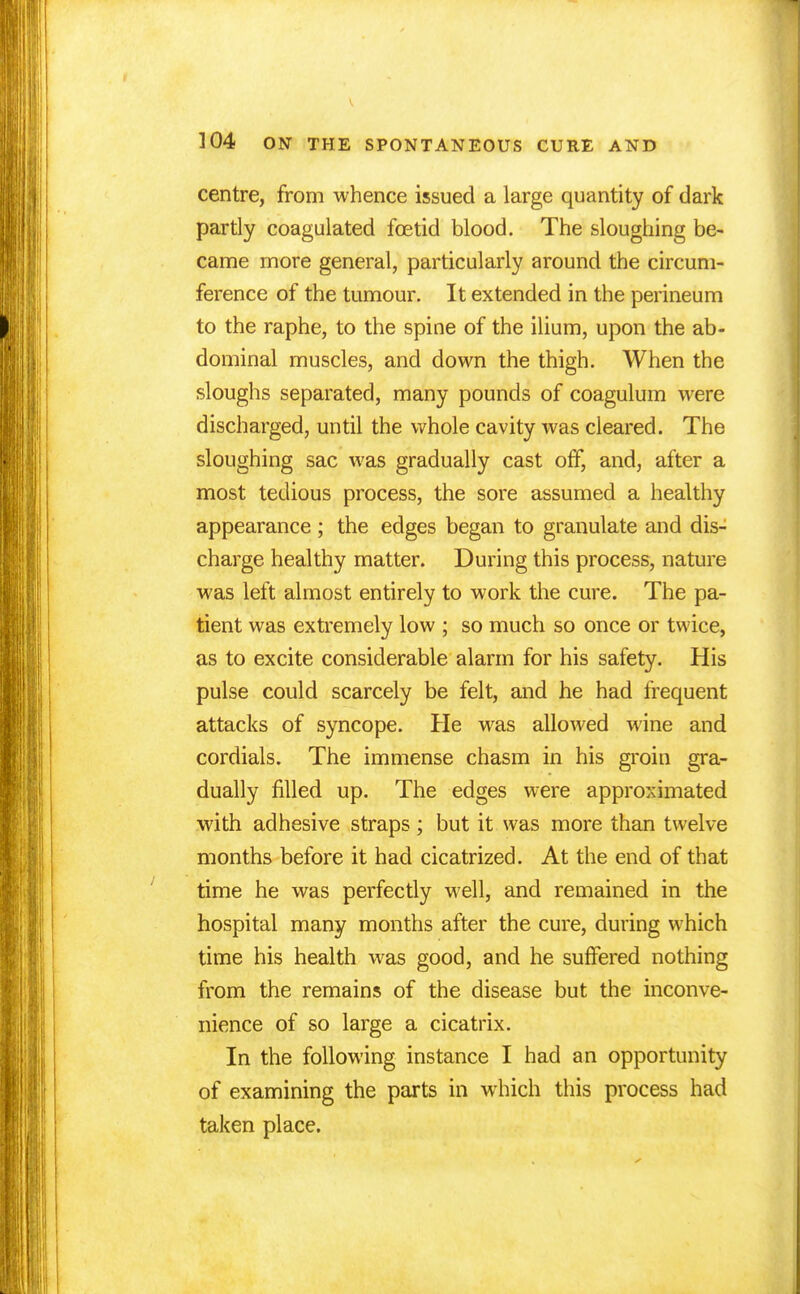 centre, from whence issued a large quantity of dark partly coagulated foetid blood. The sloughing be- came more general, particularly around the circum- ference of the tumour. It extended in the perineum to the raphe, to the spine of the ilium, upon the ab- dominal muscles, and down the thigh. When the sloughs separated, many pounds of coagulum were discharged, until the whole cavity was cleared. The sloughing sac was gradually cast off, and, after a most tedious process, the sore assumed a healthy appearance ; the edges began to granulate and dis- charge healthy matter. During this process, nature was left almost entirely to work the cure. The pa- tient was extremely low ; so much so once or twice, as to excite considerable alarm for his safety. His pulse could scarcely be felt, and he had frequent attacks of syncope. He was allowed wine and cordials. The immense chasm in his groin gra- dually filled up. The edges were approximated with adhesive straps; but it was more than twelve months before it had cicatrized. At the end of that time he was perfectly well, and remained in the hospital many months after the cure, during which time his health was good, and he suffered nothing from the remains of the disease but the inconve- nience of so large a cicatrix. In the following instance I had an opportunity of examining the parts in which this process had taken place.