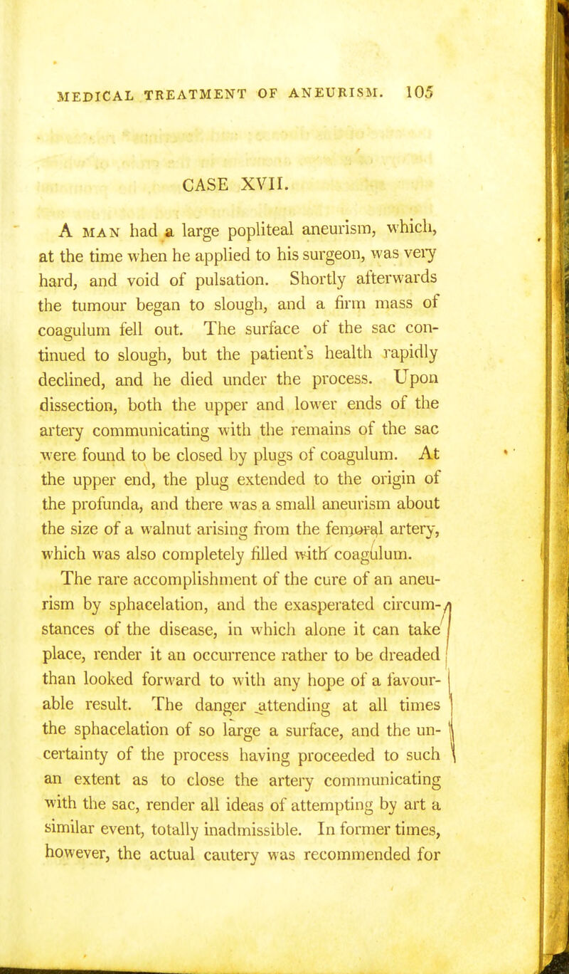 CASE XVII. A man had a large popliteal aneurism, which, at the time when he applied to his surgeon, was very hard, and void of pulsation. Shortly afterwards the tumour began to slough, and a firm mass of coagulum fell out. The surface of the sac con- tinued to slough, but the patients health rapidly declined, and he died under the process. Upon dissection, both the upper and lower ends of the artery communicating with the remains of the sac were found to be closed by plugs of coagulum. At the upper end, the plug extended to the origin of the profunda, and there was a small aneurism about the size of a walnut arising from the femoral artery, which was also completely filled withf coagulum. The rare accomplishment of the cure of an aneu- rism by sphacelation, and the exasperated circum- stances of the disease, in which alone it can take place, render it an occurrence rather to be dreaded than looked forward to with any hope of a favour- able result. The danger ^attending at all times the sphacelation of so large a surface, and the un- certainty of the process having proceeded to such an extent as to close the artery communicating with the sac, render all ideas of attempting by art a similar event, totally inadmissible. In former times, however, the actual cautery was recommended for