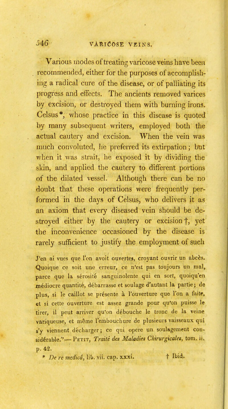 Various modes of treating varicose veins have been recommended, either for the purposes of accomplish- ing a radical cure of the disease, or of palliating its progress and effects. The ancients removed varices by excision, or destroyed them with burning irons. Celsus* whose practice in this disease is quoted by many subsequent writers, employed both the actual cautery and excision. When the vein was much convoluted, he preferred its extirpation; but when it was strait, he exposed it by dividing the skin, and applied the cautery to different portions of the dilated vessel. Although there can be no doubt that these operations were frequently per- formed in the days of Celsus, who delivers it as an axiom that every diseased vein should be de- stroyed either by the cautery or excision f, yet the inconvenience occasioned by the disease is rarely sufficient to justify the employment of such J'en ai vues que Ton avoit ouvertes, croyant ouvrir un abces. Quoique ce soit une erreur, ce n'est pas toujours un mal, parce que la serosite sanguinolente qui en sort, quoiqu'en mediocre quantite, debarrasse et soulage d'autant la partie; de plus, si le caillot se presente a l'ouverture que Ton a faite, et si cette ouverture est assez grande pour qu'on puisse le tirer, il peut arriver qu'on debouche le tronc de la veine variqueuse, et meme l'embouchure de plusieurs vaisseaux qui s'y viennent decharger; ce qui opere un soulagement con- siderable.— Petit, Traite des Maladies Chirurgicales, torn. ii. p. 42.