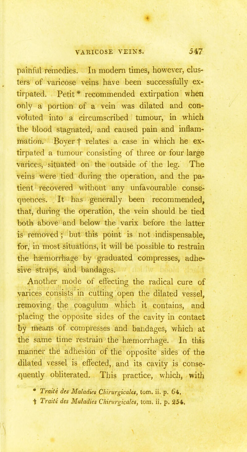 ♦ VARICOSE VEINS. 547 painful remedies. In modern times, however, clus- ters of varicose veins have been successfully ex- tirpated. Petit * recommended extirpation when only a portion of a vein was dilated and con- voluted into a circumscribed tumour, in which the blood stagnated, and caused pain and inflam- mation. Boyerf relates a case in which he ex- tirpated a tumour consisting of three or four large varices, situated on the outside of the leg. The veins were tied during the operation, and the pa- tient recovered without any unfavourable conse- quences. It has generally been recommended, that, during the operation, the vein should be tied both above and below the varix before the latter is removed; but this point is not indispensable, for, in most situations, it will be possible to restrain the haemorrhage by graduated compresses, adhe- sive straps, and bandages. Another mode of effecting the radical cure of varices consists in cutting open the dilated vessel, removing the coagulum which it contains, and placing the opposite sides of the cavity in contact by means of compresses and bandages, which at the same time restrain the haemorrhage. In this manner the adhesion of the opposite sides of the dilated vessel is effected,, and its cavity is conse- quently obliterated. This practice, which, with * Traite des Maladies Chirurgicales, torn. ii. p. 64. t Traite des Maladies Chirurgicales, torn. ii. p. 254,