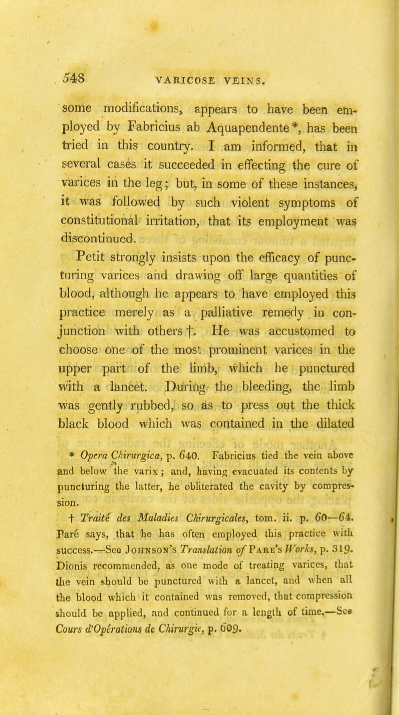54S some modifications* appears to have been em- ployed by Fabricius ab Aquapendente * has been tried in this country. I am informed, that in several cases it succeeded in effecting the cure of varices in the leg; but, in some of these instances, it was followed by such violent symptoms of constitutional irritation, that its employment was discontinued. Petit strongly insists upon the efficacy of punc- turing varices and drawing off large quantities of blood, although he appears to have employed this practice merely as a palliative remedy in con- junction with others f. He was accustomed to choose one of the most prominent varices in the upper part of the limb, which he punctured with a lancet. During the bleeding, the limb was gently rubbed, so as to press out the thick black blood which was contained in the dilated * Opera C/iirurgica, p. 640. Fabricius tied the vein above and below the varix; and, having evacuated its contents by puncturing the latter, he obliterated the cavity by compres- sion. f Traite des Maladies Chirurgicales, torn. ii. p. 60—64. Pare says, that he has often employed this practice with success.—See Johnson's Translation ofTare's Works, p. 319- Dionis recommended, as one mode of treating varices, that the vein should be punctured with a lancet, and when all the blood which it contained was removed, that compression should be applied, and continued for a length of time.—See Cours d'Operations de Chirurgie, p. 609.