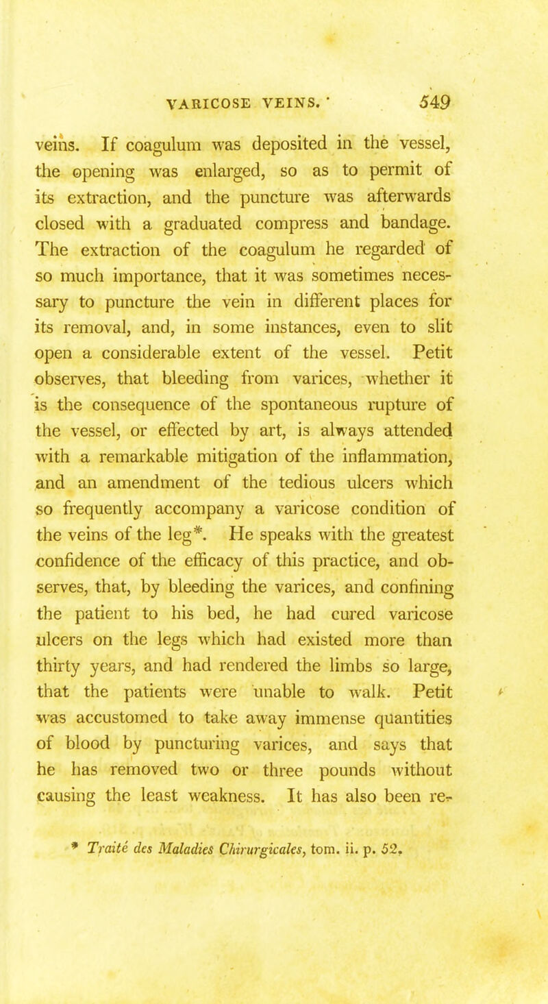 veins. If coagulum was deposited in the vessel, the opening was enlarged, so as to permit of its extraction, and the puncture was afterwards closed with a graduated compress and bandage. The extraction of the coagulum he regarded of so much importance, that it was sometimes neces- sary to puncture the vein in different places for its removal, and, in some instances, even to slit open a considerable extent of the vessel. Petit observes, that bleeding from varices, whether it is the consequence of the spontaneous rupture of the vessel, or effected by art, is always attended with a remarkable mitigation of the inflammation, and an amendment of the tedious ulcers which so frequently accompany a varicose condition of the veins of the leg*. He speaks with the greatest confidence of the efficacy of this practice, and ob- serves, that, by bleeding the varices, and confining the patient to his bed, he had cured varicose ulcers on the legs which had existed more than thirty years, and had rendered the limbs so large, that the patients were unable to walk. Petit was accustomed to take away immense quantities of blood by puncturing varices, and says that he has removed two or three pounds without causing the least weakness. It has also been rer