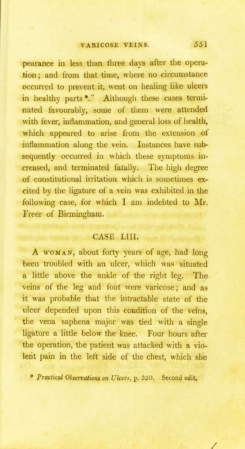 pearance in less than three days after the opera- tion; and from that time, where no circumstance occurred to prevent it, went on healing like ulcers in healthy parts*. Although these cases termi- nated favourably, some of them were attended with fever, inflammation, and general loss of health, which appeared to arise from the extension of inflammation along the vein. Instances have sub- sequently occurred in which these symptoms in- creased, and terminated fatally. The high degree of constitutional irritation which is sometimes ex- cited by the ligature of a vein was exhibited in the following case, for which I am indebted to Mr. Freer of Birmingham. CASE LIH, A woman, about forty years of age, had long been troubled with an ulcer, which was situated a little above the ankle of the right leg. The veins of the leg and foot were varicose; and as it was probable that the intractable state of the ulcer depended upon this condition of the veins, the vena saphena major was tied with a single ligature a little below the knee. Four hours after the operation, the patient was attacked with a vio- lent pain in the left side of the chest, which she * Practical Observations on Ulcers, p. 330. Second edit.