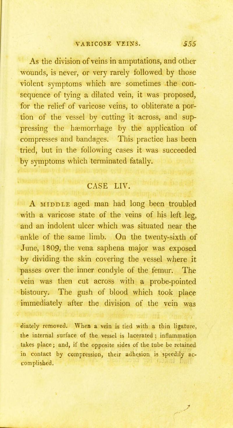 As the division of veins in amputations, and other wounds, is never, or very rarely followed by those violent symptoms which are sometimes the con- sequence of tying a dilated vein, it was proposed, for the relief of varicose veins, to obliterate a por- tion of the vessel by cutting it across, and sup- pressing the basmorrhage by the application of compresses and bandages. This practice has been tried, but in the following cases it was succeeded by symptoms which terminated fatally. CASE LIV. A middle aged man had long been troubled with a varicose state of the veins of his left leg, and an indolent ulcer which was situated near the ankle of the same limb. On the twenty-sixth of June, 1809, the vena saphena major was exposed by dividing the skin covering the vessel where it passes over the inner condyle of the femur. The vein was then cut across with a probe-pointed bistoury. The gush of blood which took place immediately after the division of the vein was diately removed. When a vein is tied with a thin ligature, the internal surface of the vessel is lacerated : inflammation takes place; and, if the opposite sides of the tube be retained in contact by compression, their adhesion is speedily ac- complished.