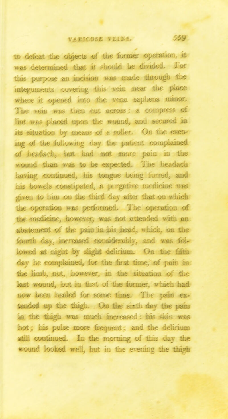 to defeat the oojects of tut lormer opeiaiio: n was determined tnat it hiiouki be di video, i or purpose an incision *ab maGt tuiougn tiit integuments covering thib vein nea; tut piace where it opened into the vena sapiiena minor. Tbt vciu was tiieu cu<. acrost : a compress of lint ucib p:acea upoij m«. wound, ana secured in its bituaaou by meant oi a roher. On tiit even- ing oi tt/t iohomng oav tiit patient complained of headach, out nac no- more pain in the wound ti*an was to be exited, j ue beadacu having coutiiiued, ins tongue being furred, and nis bowei.-. con.v^ated, a purgative medicine was given to niui on tut third day aitti that on which the operation was performed. U ne operation of tut medicine, howe%e& was not attended with an aoatement of the pain in his jhead, Milling on the iourtn aa;-: in*;.-eased Cfrnticierabiy, ana v <.•:. fol- lowed at nigut by slight delirium- On tne firm day lit complained, lor tne lust tun*: o: pain in tne iimb, not, now ever, in tne situation of iast wound, but in mat of the former, which bad. now been iiealed for some time. Tnt pain ex- tended up tne thigh. O . tnt sixth day Ibt pain \a tiit tnigu was much inereasea : nib skin was hot; his pulse more frequent; and the delirium sin. continued. In the morning of this day tne wound looked well, but iu the evening the thigh