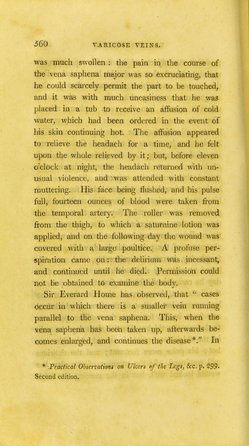 was much swollen : the pain in the course of the vena saphena major was so excruciating, that he could scarcely permit the part to be touched, and it was with much uneasiness that he was placed in a tub to receive an affusion of cold water, which had been ordered in the event of his skin continuing hot. The affusion appeared to relieve the headach for a time, and he felt upon the whole relieved by it; but, before eleven o'clock at night, the headach returned with un- usual violence, and was attended with constant muttering. His face being flushed, and his pulse full, fourteen ounces of blood were taken from the temporal artery. The roller was removed from the thigh, to which a saturnine lotion was applied, and on the following day the wound was covered with a large poultice. A profuse per- spiration came on: the delirium was incessant, and continued until he died. Permission could not be obtained to examine the body. Sir Everard Home has observed, that  cases occur in which there is a smaller vein running parallel to the vena saphena. This, when the vena saphena has been taken up, afterwards be- comes enlarged, and continues the disease*. In * Practical Observations on Ulcers of the Legs, Sec. p. 299. Second edition.