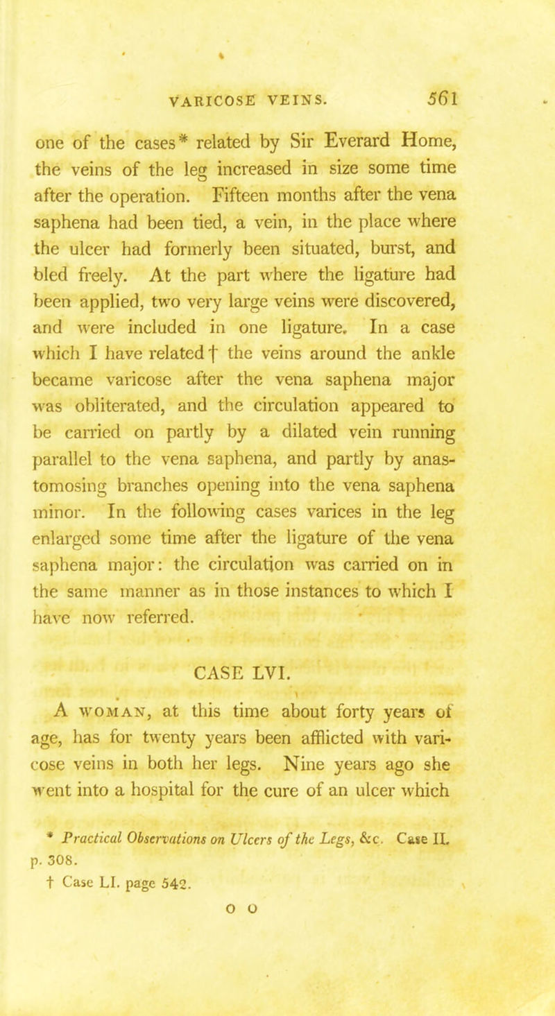 one of the cases* related by Sir Everard Home, the veins of the le£ increased in size some time after the operation. Fifteen months after the vena saphena had been tied, a vein, in the place where the ulcer had formerly been situated, burst, and bled freely. At the part where the ligature had been applied, two very large veins were discovered, and were included in one ligature. In a case which I have related f the veins around the ankle became varicose after the vena saphena major was obliterated, and the circulation appeared to be carried on partly by a dilated vein running parallel to the vena saphena, and partly by anas- tomosing branches opening into the vena saphena minor. In the following cases varices in the leg enlarged some time after the ligature of the vena saphena major: the circulation was carried on in the same manner as in those instances to which I have now referred. CASE LVI. A woman, at this time about forty years oi age, has for twenty years been afflicted with vari- cose veins in both her legs. Nine years ago she went into a hospital for the cure of an ulcer which * Practical Observations on Ulcers of the Legs, &c. Case II. p. 308. t Case LI. page 542. O O