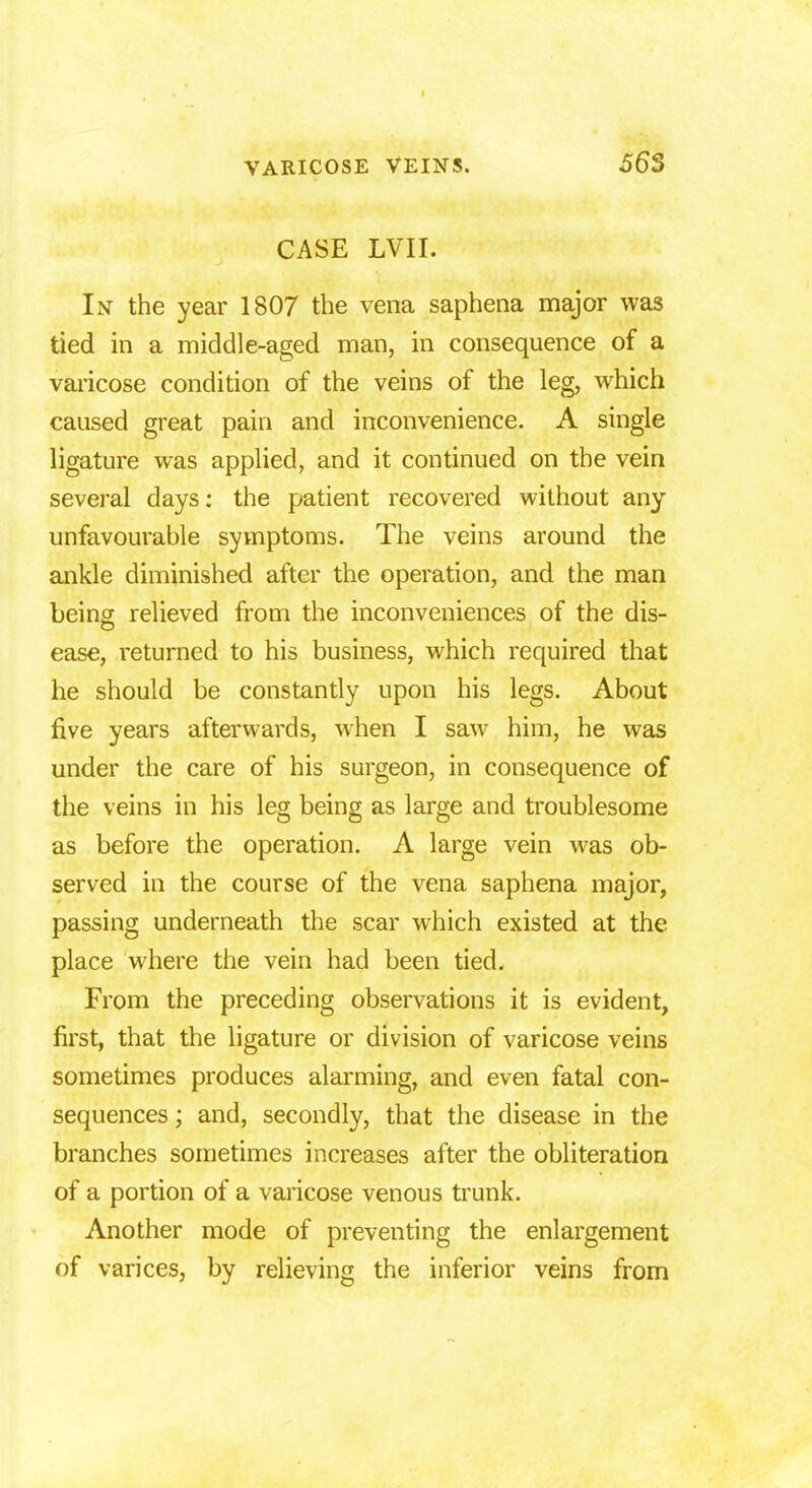 CASE LVII. In the year 1807 the vena saphena major was tied in a middle-aged man, in consequence of a varicose condition of the veins of the leg, which caused great pain and inconvenience. A single ligature was applied, and it continued on the vein several days: the patient recovered without any unfavourable symptoms. The veins around the ankle diminished after the operation, and the man being relieved from the inconveniences of the dis- ease, returned to his business, which required that he should be constantly upon his legs. About five years afterwards, when I saw him, he was under the care of his surgeon, in consequence of the veins in his leg being as large and troublesome as before the operation. A large vein was ob- served in the course of the vena saphena major, passing underneath the scar which existed at the place where the vein had been tied. From the preceding observations it is evident, first, that the ligature or division of varicose veins sometimes produces alarming, and even fatal con- sequences ; and, secondly, that the disease in the branches sometimes increases after the obliteration of a portion of a varicose venous trunk. Another mode of preventing the enlargement of varices, by relieving the inferior veins from