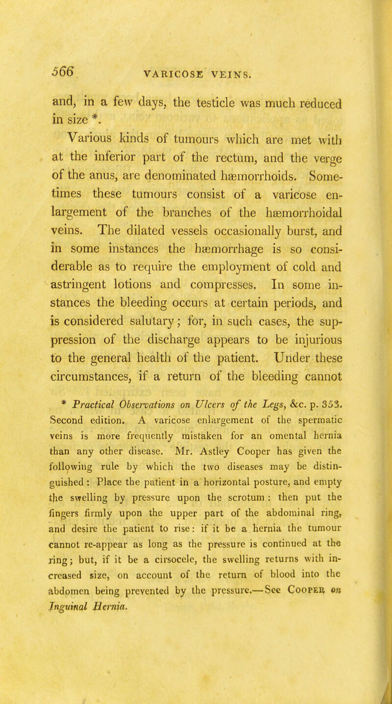 and, in a few days, the testicle was much reduced in size #. Various kinds of tumours which are met with at the inferior part of the rectum, and the verge of the anus, are denominated haemorrhoids. Some- times these tumours consist of a varicose en- largement of the branches of the haemorrhoidal veins. The dilated vessels occasionally burst, and in some instances the haemorrhage is so consi- derable as to require the employment of cold and astringent lotions and compresses. In some in- stances the bleeding occurs at certain periods, and is considered salutary; for, in such cases, the sup- pression of the discharge appears to be injurious to the general health of the patient. Under these circumstances, if a return of the bleeding cannot * Practical Observations on Ulcers of the Legs, See. p. 353. Second edition. A varicose enlargement of the spermatic veins is more frequently mistaken for an omental hernia than any other disease. Mr. Astley Cooper has given the following rule by which the two diseases may be distin- guished : Place the patient in a horizontal posture, and empty the swelling by pressure upon the scrotum : then put the fingers firmly upon the upper part of the abdominal ring, and desire the patient to rise: if it be a hernia the tumour cannot re-appear as long as the pressure is continued at the xing; but, if it be a cirsocele, the swelling returns with in- creased size, on account of the return of blood into the abdomen being prevented by the pressure.—See Cooper on Jnguinal Hernia.