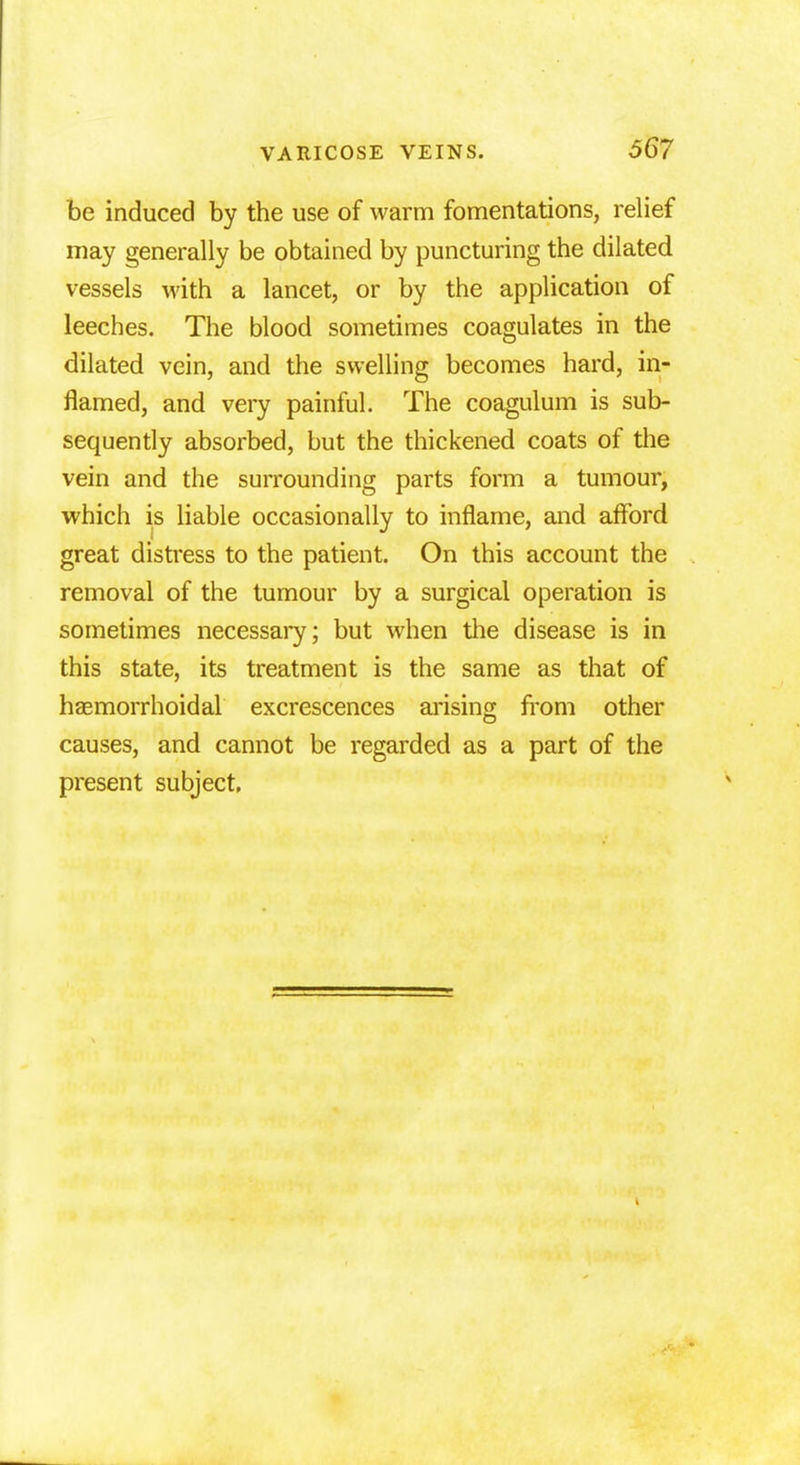 be induced by the use of warm fomentations, relief may generally be obtained by puncturing the dilated vessels with a lancet, or by the application of leeches. The blood sometimes coagulates in the dilated vein, and the swelling becomes hard, in- flamed, and very painful. The coagulum is sub- sequently absorbed, but the thickened coats of the vein and the surrounding parts form a tumour, which is liable occasionally to inflame, and afford great distress to the patient. On this account the removal of the tumour by a surgical operation is sometimes necessary; but when the disease is in this state, its treatment is the same as that of hemorrhoidal excrescences arising from other causes, and cannot be regarded as a part of the present subject.