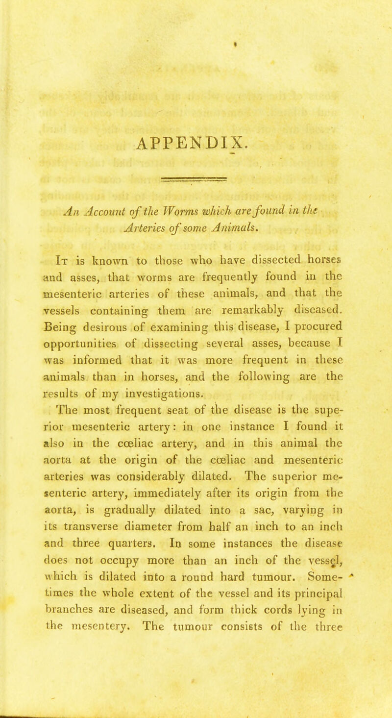 • APPENDIX. An Account of the Worms which are found in the Arteries of some Animals. It is known to those who have dissected horses and asses, that worms are frequently found in the mesenteric arteries of these animals, and that the vessels containing them are remarkably diseased. Being desirous of examining this disease, I procured opportunities of dissecting several asses, because I was informed that it was more frequent in these animals than in horses, and the following are the results of my investigations. The most frequent seat of the disease is the supe- rior mesenteric artery: in one instance I found it also in the cceliac artery, and in this animal the aorta at the origin of the coeliac and mesenteric arteries was considerably dilated. The superior me- senteric artery, immediately after its origin from the aorta, is gradually dilated into a sac, varying in its transverse diameter from half an inch to an inch and three quarters. In some instances the disease does not occupy more than an inch of the vessgl, which is dilated into a round hard tumour. Some- A times the whole extent of the vessel and its principal branches are diseased, and form thick cords lying in the mesentery. The tumour consists of the three