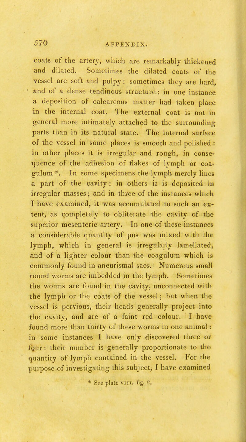 coats of the artery, which are remarkably thickened and dilated. Sometimes the dilated coats of the vessel are soft and pulpy : sometimes they are hard, and of a dense tendinous structure: in one instance a deposition of calcareous matter had taken place in the internal coat. The external coat is not in general more intimately attached to the surrounding parts than in its natural state. The internal surface of the vessel in some places is smooth and polished : in other places it is irregular and rough, in conse- quence of the adhesion of flakes of lymph or coa- gulum*. In some specimens the lymph merely lines a part of the cavity: in others it is deposited in irregular masses; and in three of the instances which I have examined, it was accumulated to such an ex- tent, as completely to obliterate the cavity of the superior mesenteric artery. In one of these instances a considerable quantity of pus was mixed with the lymph, which in general is irregularly lamellated, and of a lighter colour than the coagulum which is commonly found in aneurismal sacs. Numerous small round worms are imbedded in the lymph. Sometimes the worms are found in the cavitv, unconnected with the lymph or the coats of the vessel; but when the vessel is pervious, their heads general!}' project into the cavity, and are of a faint red colour. I have found more than thirty of these worms in one animal: in some instances I have only discovered ihree or fgur: their number is generally proportionate to the quantity of lymph contained in the vessel. For the purpose of investigating this subject, I have examined • See plate vili. fig. 5?.