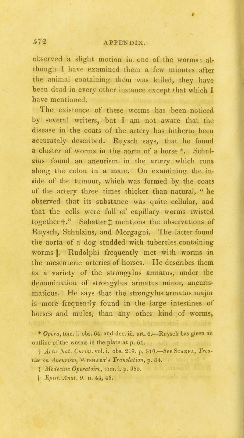 571 APPFNDIX. observed a slight motion in. one of the worms: al- though I have examined them a few minutes after the animal containing them was killed, they have been dead in every other instance except that which I have mentioned. The existence of these worms has been noticed by several writers, but I am not aware that the disease in the coats of the artery has hitherto been accurately described. Ruysch says, that he found a cluster of worms in the aorta of a horse #. Schul- zius found an aneurism in the artery which runs along the colon in a mare. On examining the in- side of the tumour, which was formed by the coats of the artery three times thicker than natural,  he observed that its substance was quite cellular, and that the cells were full of capillary worms twisted together f. Sabatier J mentions the observations of Ruysch, Schulzius, and Morgagni. The latter found the aorta of a dog studded with tubercles containing worms j|. Rudolphi frequently met with worms in the mesenteric arteries of horses. He describes them as a variety of the strongylus armatus, under the denomination of strongylus armatus minor, aneuris- maticus. He says that the strongylus armatus major is more frequently found in the large intestines of horses and mules, than any other kind of worms, * Opera, torn. i. obs. 64. and dec. iii. art. 6.—Ruysch has given an outline of the worms in the plate at p. 61. f Acta, Nat. Curios, vol. i. obs. 219. p. 519.—See Scarpa, Trea- tise on Aneurism, Wishart's Translation, p. 84. % Medecinc Operatoirc, torn. i. p. 355. || Epist. Anat. 9. n. 44, 45.