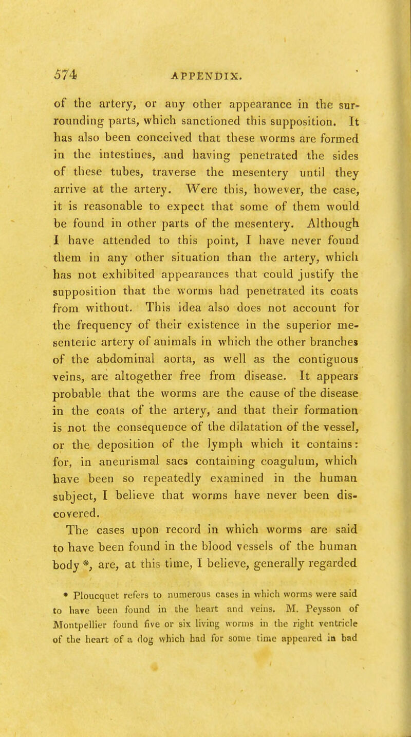 of the artery, or any other appearance in the sur- rounding parts, which sanctioned this supposition. It has also been conceived that these worms are formed in the intestines, and having penetrated the sides of these tubes, traverse the mesentery until they arrive at the artery. Were this, however, the case, it is reasonable to expect that some of them would be found in other parts of the mesentery. Although I have attended to this point, I have never found them in any other situation than the artery, which has not exhibited appearances that could justify the supposition that the worms had penetrated its coats from without. This idea also does not account for the frequency of their existence in the superior me- senteric artery of animals in which the other branches of the abdominal aorta, as well as the contiguous veins, are altogether free from disease. It appears probable that the worms are the cause of the disease in the coats of the artery, and that their formation is not the consequence of the dilatation of the vessel, or the deposition of the lymph which it contains: for, in aneurismal sacs containing coagulum, which have been so repeatedly examined in the human subject, I believe that worms have never been dis- covered. The cases upon record in which worms are said to have been found in the blood vessels of the human body *, are, at this time, I believe, generally regarded. • Ploucquet refers to numerous cases in which worms were said to have been found in the heart and veins. M. Peysson of Montpellier found five or six living worms in the right ventricle of the heart of a dog which had for some time appeared in bad