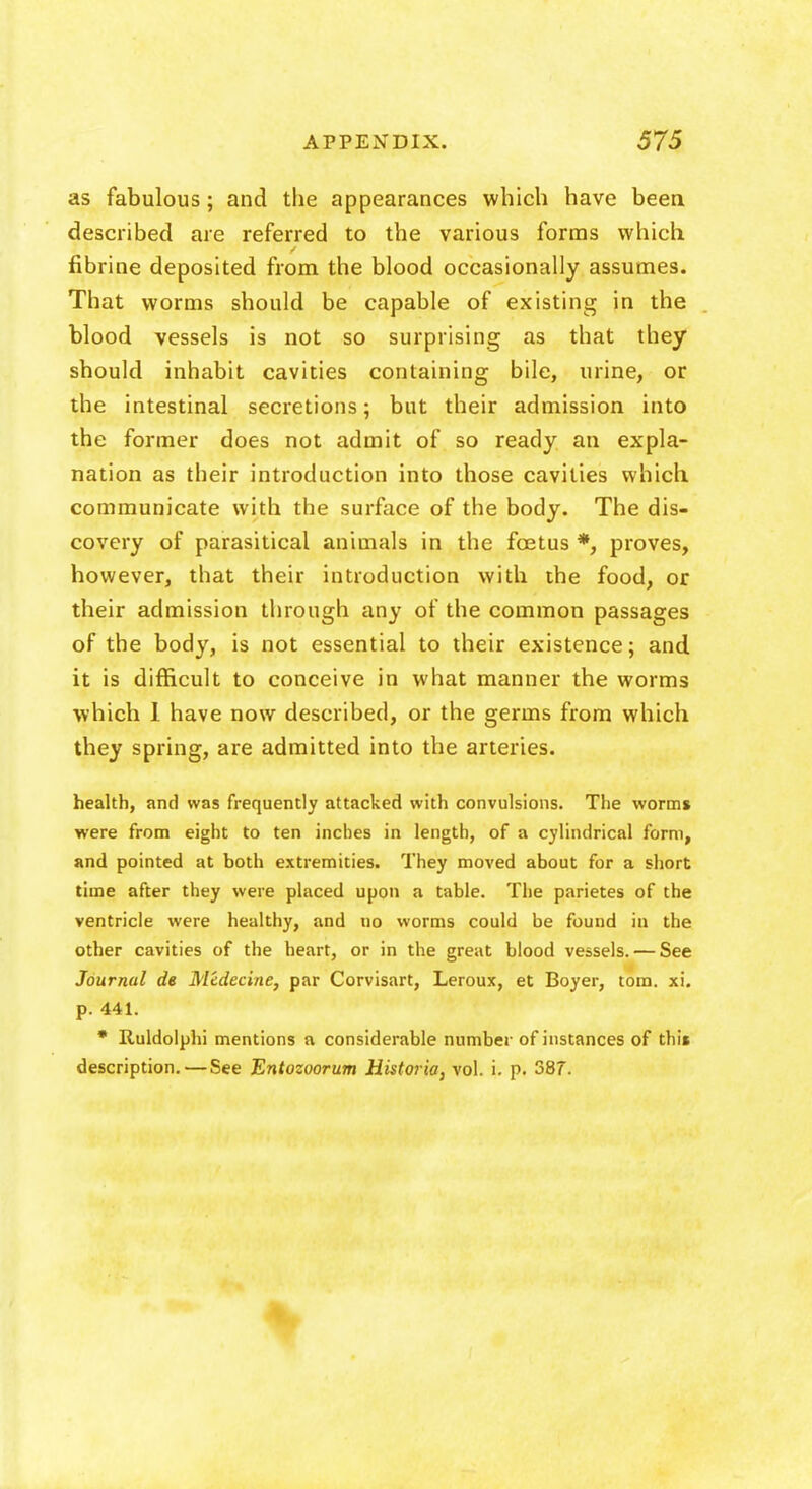 as fabulous; and the appearances which have been described are referred to the various forms which fibrine deposited from the blood occasionally assumes. That worms should be capable of existing in the blood vessels is not so surprising as that they should inhabit cavities containing bile, urine, or the intestinal secretions; but their admission into the former does not admit of so ready an expla- nation as their introduction into those cavities which communicate with the surface of the body. The dis- covery of parasitical animals in the foetus *, proves, however, that their introduction with the food, or their admission through any of the common passages of the body, is not essential to their existence; and it is difficult to conceive in what manner the worms which 1 have now described, or the germs from which they spring, are admitted into the arteries. health, and was frequently attacked with convulsions. The worms were from eight to ten inches in length, of a cylindrical form, and pointed at both extremities. They moved about for a short time after they were placed upon a table. The parietes of the ventricle were healthy, and no worms could be found in the other cavities of the heart, or in the great blood vessels. — See Journal de Medecine, par Corvisart, Leroux, et Boyer, torn. xi. p. 441. * Ruldolphi mentions a considerable number of instances of thi« description. — See Entozoorum Historia, vol. i. p. 387.