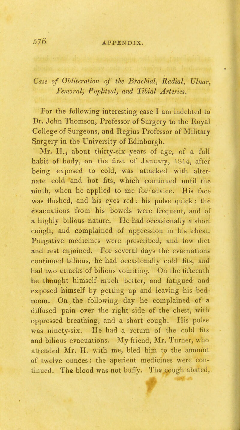 Case of Obliteration of the Brachial, Radial, Ulnar, Femoral, Popliteal, and Tibial Arteries. For the following interesting case I am indebted to Dr. John Thomson, Professor of Surgery to the Royal College of Surgeons, and Regius Professor of Military Surgery in the University of Edinburgh. Mr. H., about thirty-six years of age, of a full habit of body, on the first of January, 1814, after being exposed to cold, was attacked with alter- nate cold and hot fits, which continued until the ninth, when he applied to me for advice. His face was flushed, and his eyes red : his pulse quick : the evacuations from his bowels Were frequent, and of a highly bilious nature. He had occasionally a short cough, and complained of oppression in his chest. Purgative medicines were prescribed, and low diet and rest enjoined. For several days the evacuations continued bilious, he had occasionally cold fits, and had two attacks of bilious vomiting. On the fifteenth he thought himself much better, and fatigued and exposed himself by getting up and leaving his bed- room. On the following day he complained of a diffused pain over the right side of the chest, with oppressed breathing, and a short cough. His pulse was ninety-six. He had a return of the cold fits and bilious evacuations. My friend, Mr. Turner, who attended Mr. H. with me, bled him to the amount of twelve ounces: the aperient medicines were con- tinued. The blood was not buffy. The cough abated,