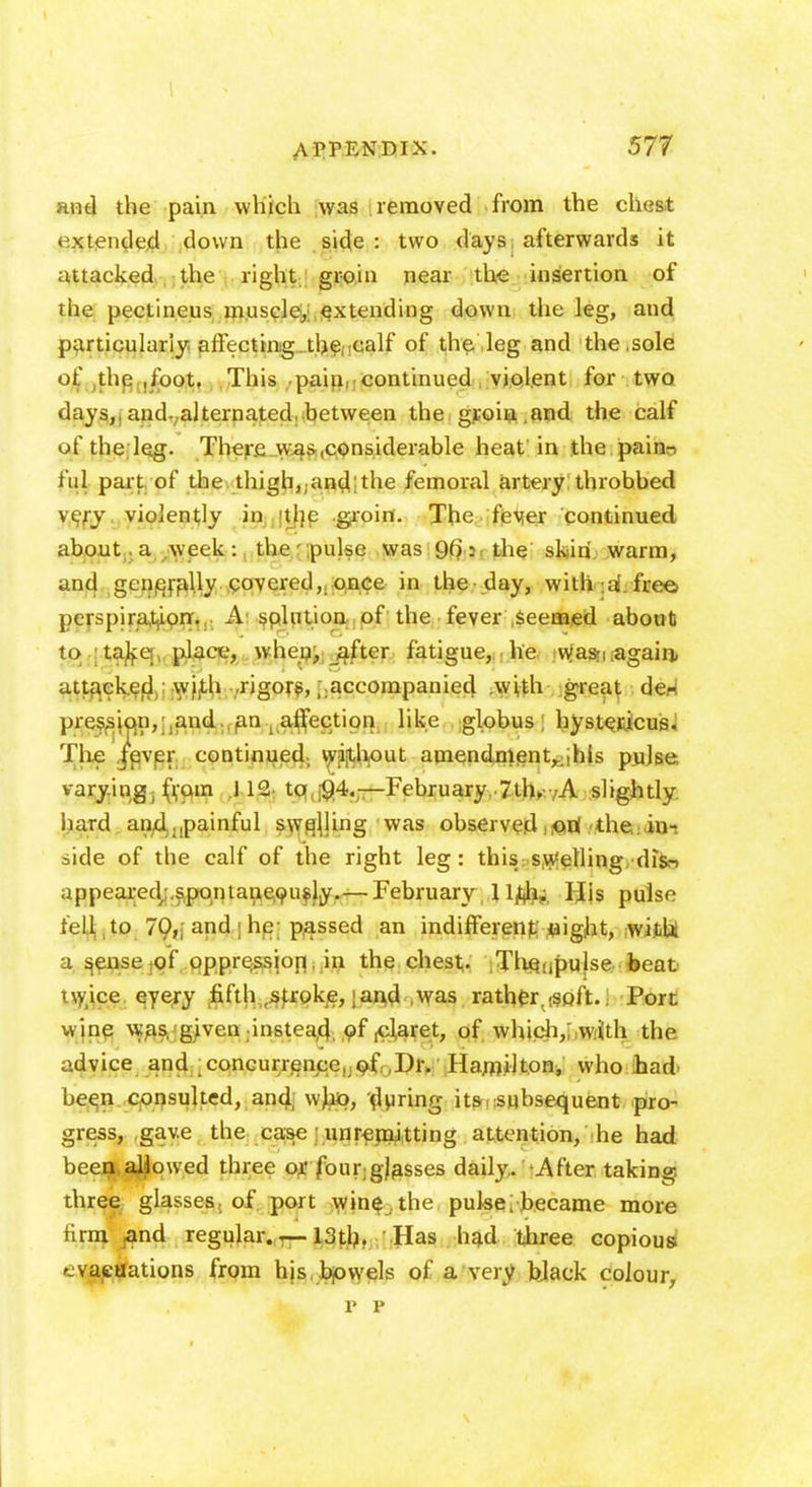 and the pain which was removed from the chest extended down the side: two days afterwards it attacked the right groin near the insertion of the pectineus museley extending down the leg, and particularly affecting the calf of the leg and the .sole of the ,foot. This pain, continued violent for two days,, and-alternated, between the groin .and the calf of the leg. There was .considerable heat in the paino ful part of the thigh,;and; the femoral artery throbbed very violently in tlie groin. The fever continued about.a week : the pulse was 9(>: the skin warm, and generally covered, once in the-day, with. :af free perspiration. A solution of the fever .seemed about to take place, when, after fatigue, he wjasri .again, attacked with rigors,;.accompanied with great de- pression, and. an ^affection like globus; hystericus. The jever continued, without amendment,,; his pulse varying, (ram J12 to 94.—February 7th, A slightly, liard and ..painful swelling was observed .iQri the in- side of the calf of the right leg: this swelling diV> appeared;.spontaneously.— February, Ujtfi. His pulse fell to 70,, and he passed an indifferent; night, with, a s^nse of oppression in the chest. TliQ-.pulse beat tw.ice eyery fifth stroke, | and was rathfcr^soft.. Port wine was. given instead of ,claret, of which,; with the advice and concurrence, of .Dr. Hamilton, who bad- been consulted, and who, during its.subsequent pro- gress, gave the case unremitting attention, he had been allowed three or four gjasses daily/ After taking, three glasses, of port wine the pulse;became more firm jand regular.— 13th. Has had three copious evacuations from his. bowels of a very black colour,