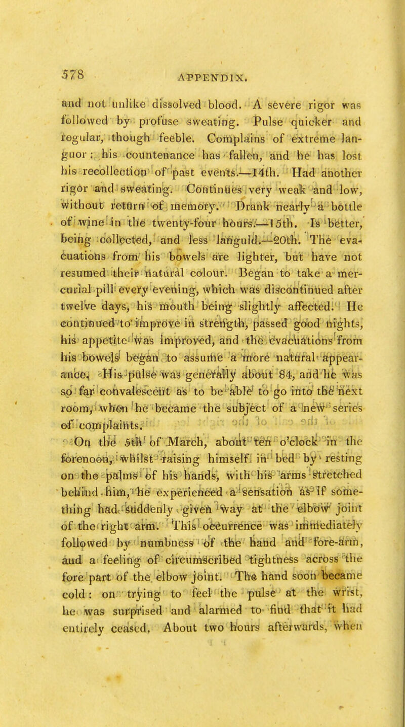 and not unlike dissolved blood. A severe rigor was followed by profuse sweating. Pulse quicker and regular, though feeble. Complains of extreme lan- guor : his countenance has fallen, and he has lost his recollection of past events.—14th. Had another rigor and sweating. Continues very weak and low, without return of memory. Drank nearly a bottle of wine in the twenty-four hours.— 15th. Is 1 better, being collected, and less languid.—20th. The eva- cuations from his bowels are lighter, but have not resumed their natural colour. Began to take a mer- curial pill every evening, which was discontinued after twelve days, his mouth being slightly affected. He continued to'improve in strength, passed good nights, his appetite was improved, and the evacuations from his bowels' began to assume a more natural-appear- ance, -His pulse was generally about 84, and he Wd$ so far convalescent as to be able1 to go into the next room, when he became the subject of a new series of complaints. On the 5th! of March, about ten o'clock in the forenoon,-Whilst raising himself, in- bed by resting on the palms1 of his hands, with his arms : stretched behind - him,; he experienced a sensation as if'some- thing had suddenly given jiway at the elbow' joint of the'right arm. This occurrence was immediately followed by numbness of the hand and fore-arm, and a feeling of circumscribed tightness across the fore part of the elbow joint. Thft hand soon became cold: on trying to feel the pulse at the wrist, lie was surprised and alarmed to find that ft had entirely ceased. About two hours afterwards. Mien