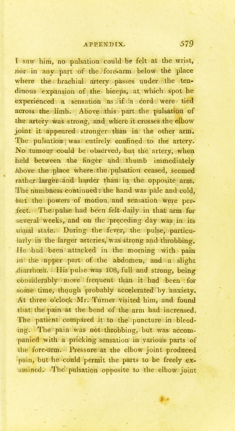 I saw him, no pulsation could be felt at the wrist, nor in any part of the fore-arm below the place where the brachial artery passes under the ten- dinous expansion of the biceps, at which spot he experienced a sensation as if a cord were tied across the limb. Above .this part the pulsation of the artery was strong, and where it crosses the elbow joint it appeared stronger than in the other arm. The pulsation was entirely confined to the artery. No tumour could be observed, but the artery, when held between the finger, and thumb immediately above the place where the pulsation ceased, seemed rather larger , and harder than, in the opposite arm. The numbness continued : the hand was pale and cold, hut the powers of motion and sensation were per- fect. Thopulse had been felt daily in that arm for several weeks, and on the preceding day was in its usual state. During the fever, the pulse, particu- larly in the larger arteries, was strong and throbbing. He had been attacked in the morning with pain in the upper part of the abdomen, and a slight .diarrhoea. 11 is pulse was 108, full and strong, being considerably more frequent than it had been for some time, though probably accelerated by anxiety. At three o'clock Mr. Turner visited him, and found that the pain at the bend of the arm had increased. The patient compared it to the puncture in bleed- ing. The pain was not throbbing, but was accom- panied with a pricking sensation in various parts of the fore-arm. Pressure at the elbow joint produced pain, but he could permit the parts to be freely ex- amined. The pulsation opposite to the elbow joint