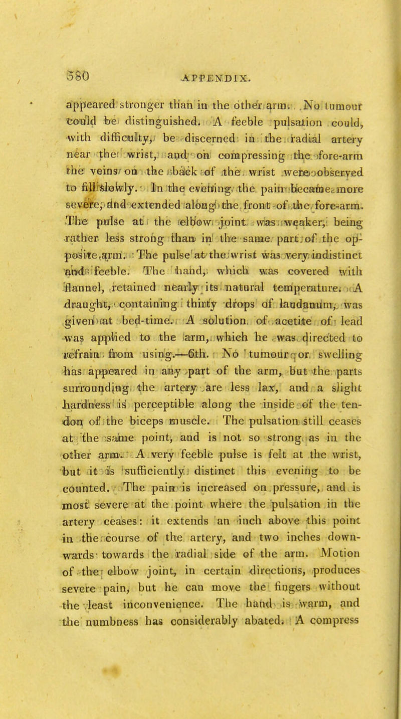 appeared stronger than in the other aim. No tumour Could be distinguished. A feeble pulsation could, with difficulty, be discerned in the radial artery near the: wrist, and oh compressing the ifore-arm the veins/on the r.baick of the . wrist werfirjobserved to fillrfclioldy.' In the evening, the paini'biecamec-.more severe, dnd extended alongi' the.front -of the fore-arm. The pulse at the elbow joint was weaker, being rather less strong than; in' the same, part;of the op- posite,arm. The pulse at the wrist was very, indistinct and: feeble. The hand, which was covered with flannel, retained nearly its. natural temperature. A draught, • containing thirty drops of laudanum; was given ;at bed-time. A solution, of .acetite of-lead was applied to the arm,, which he , was, 4'iected to refrain • from using.—6th. No ' tumourr:or, swelling has appeared in any part of the arm, but the parts surrounding the artery ,are less lax, and a slight hardness is perceptible along the inside of the ten- don of the biceps muscle. The pulsation■ .Still ceases at the saime point, and is not so strong, as in the other arm'. A very feeble pulse is felt at the wrist, but it is sufficiently; distinct this evening to be counted. The pain: is increased on pressure, and i& most severe at the point where the pulsation in the artery ceases: it extends an inch above this point in the course of the artery, and two inches down- wards' towards the radial side of the arm. Motion of thei elbow joint, in certain directions, produces severe pain, but he can move the fingers without the .least inconvenience. The hand is warm, and the numbness has considerably abated. A compress