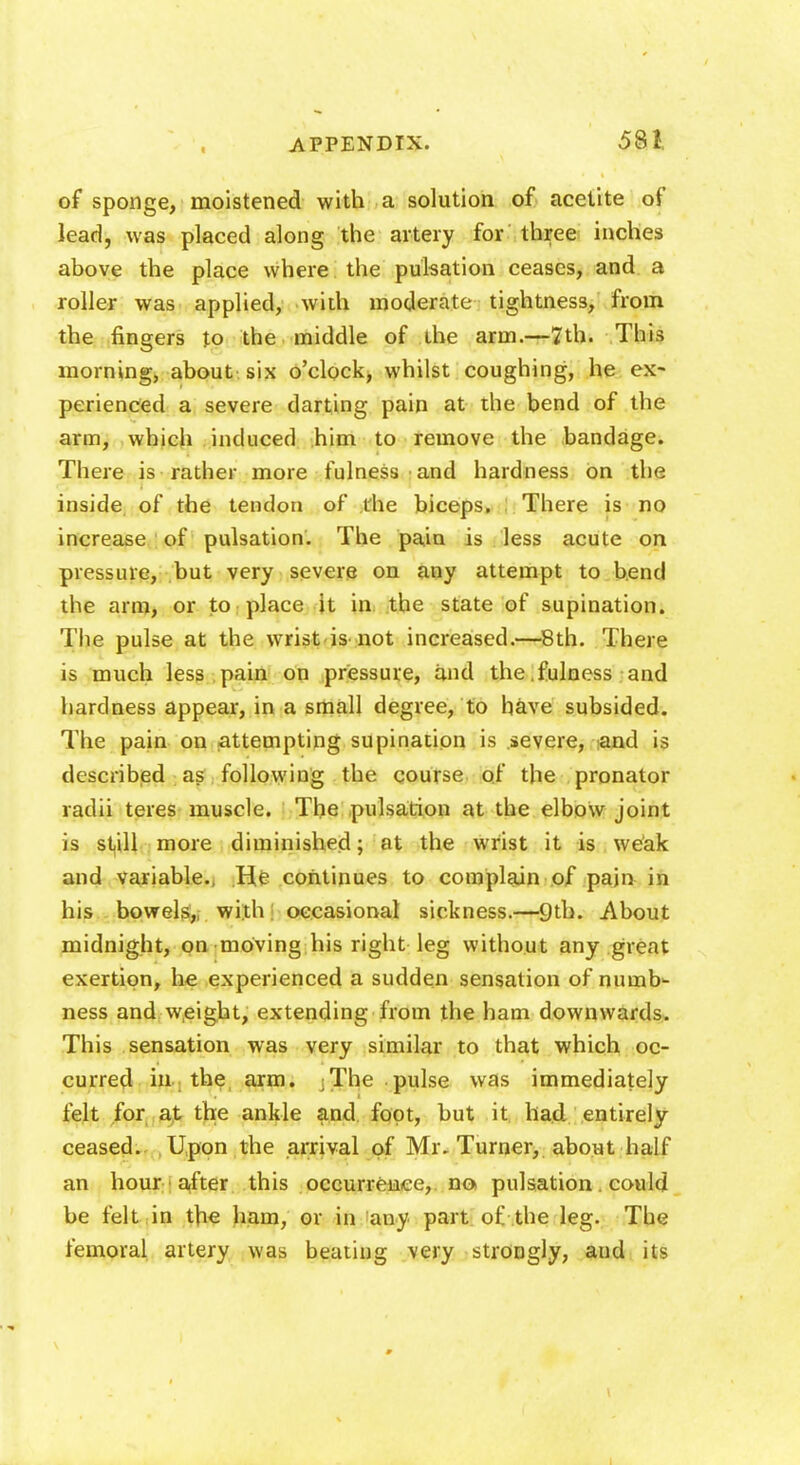 of sponge, moistened with a solution of acetite of lead, was placed along the artery for three inches above the place where the pulsation ceases, and a roller was applied, with moderate tightness, from the fingers to the middle of the arm.—7th. This morning, about six o'clock, whilst coughing, he ex- perienced a severe darting pain at the bend of the arm, which induced him to remove the bandage. There is rather more fulness and hardness on the inside of the tendon of die biceps. There is no increase of pulsation. The pain is less acute on pressure, but very severe on any attempt to bend the arm, or to place it in the state of supination. The pulse at the wrist is not increased.—8th. There is much less pain on pressure, and the.fulness and hardness appear, in a small degree, to have subsided. The pain on attempting supination is severe, -and is described as following the course of the pronator radii teres muscle. The pulsation at the elbow joint is still more diminished; at the wrist it is weak and variable., He continues to complain of pain in his bowels,, with occasional sickness.—9th. About midnight, on moving his right leg without any great exertion, he experienced a sudden sensation of numb- ness and weight, extending from the ham downwards. This sensation was very similar to that which oc- curred in the arm. The pulse was immediately felt for at the ankle and foot, but it had entirely ceased. Upon the arrival of Mr. Turner, about half an hour after this occurrence, no pulsation. could be felt in the ham, or in any part of the leg. The femoral artery was beating very strongly, and its