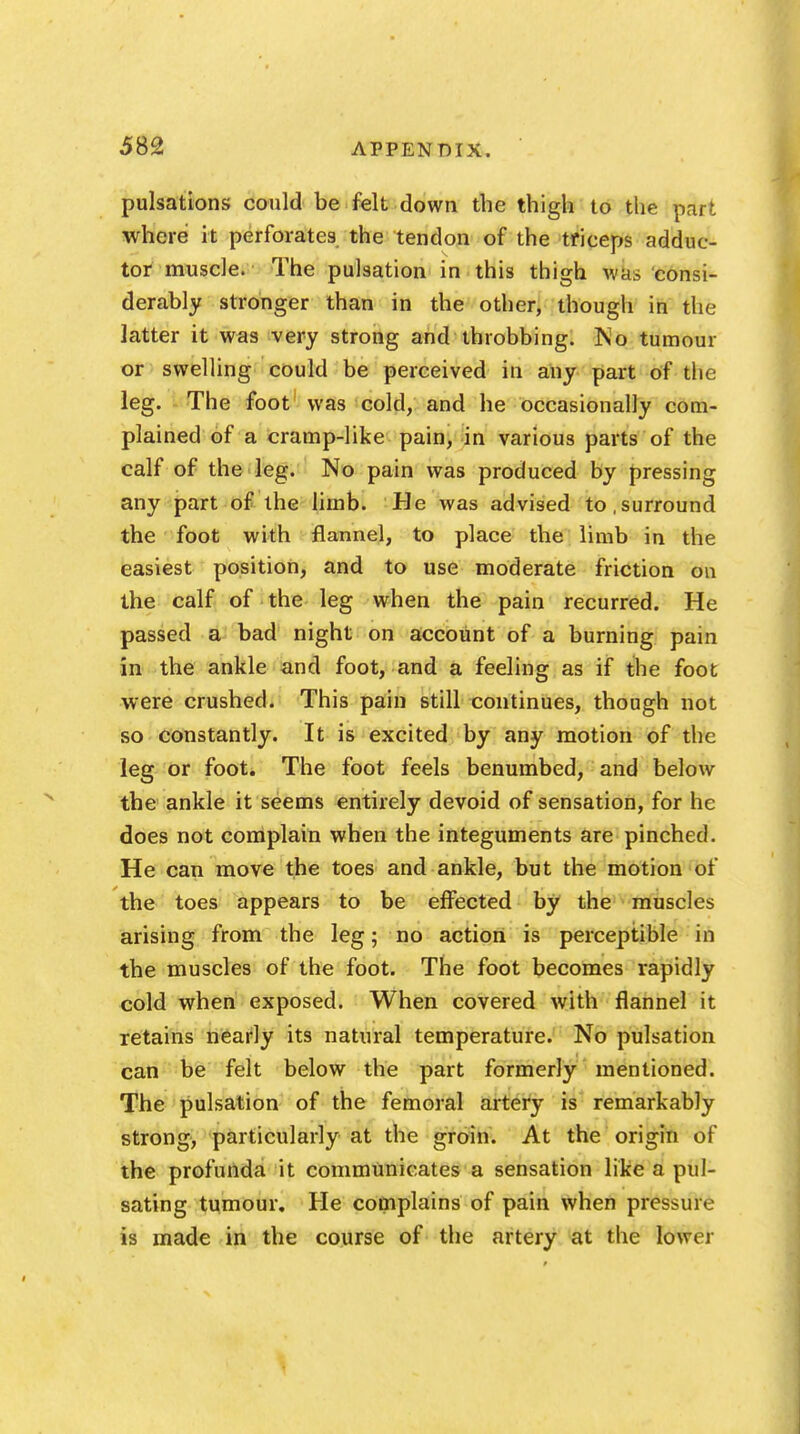 pulsations could be felt down the thigh to the bdrt where it perforates the tendon of the triceps adduc- tor muscle. The pulsation in this thigh was consi- derably stronger than in the other, though in the latter it was very strong and throbbing. No tumour or swelling could be perceived in any part of the leg. The foot was cold, and he occasionally com- plained of a cramp-like pain, in various parts of the calf of the leg. No pain was produced by pressing any part of the limb. He was advised to,surround the foot with flannel, to place the limb in the easiest position, and to use moderate friction on the calf of the leg when the pain recurred. He passed a bad night on account of a burning pain in the ankle and foot, and a feeling as if the foot were crushed. This pain still continues, though not so constantly. It is excited by any motion of the leg or foot. The foot feels benumbed, and below the ankle it seems entirely devoid of sensation, for he does not complain when the integuments are pinched. He can move the toes and ankle, but the motion of the toes appears to be effected by the muscles arising from the leg; no action is perceptible in the muscles of the foot. The foot becomes rapidly cold when exposed. When covered with flannel it retains nearly its natural temperature. No pulsation can be felt below the part formerly mentioned. The pulsation of the femoral artery is remarkably strong, particularly at the groin. At the origin of the profunda it communicates a sensation like a pul- sating tumour. He complains of pain when pressure is made in the course of the artery at the lower