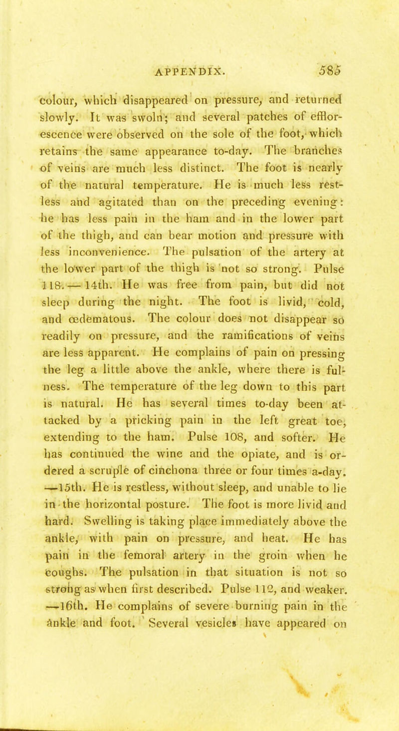 colour, which disappeared on pressure, and returned slowly. It was swoln; and several patches of efflor- escence were observed on the sole of the foot, which retains the same appearance to-day. The branches of veins are much less distinct. The foot is nearly of the natural temperature. He is much less rest- less and agitated than on the preceding evening: he has less pain in the ham and in the lower part of the thigh, and can bear motion and pressure with less inconvenience. The pulsation of the artery at the lo'wer part of the thigh is not so strong. Pulse — 14th. He was free from pain, but did not sleep during the night. The foot is livid, cold, and eedematous. The colour does not disappear so readily on pressure, and the ramifications of veins are less apparent. He complains of pain on pressing the leg a little above the ankle, where there is ful- ness. The temperature of the leg down to this part is natural. He has several times to-day been at- tacked by a pricking pain in the left great toe, extending to the ham. Pulse 108, and softer. He has continued the wine and the opiate, and is or- dered a scruple of cinchona three or four times a-day. —loth. He is restless, without sleep, and unable to lie in the horizontal posture. The foot is more livid and hard. Swelling is taking place immediately above the. ankle, with pain on pressure, and heat. He has pain in the femoral artery in the groin when he coughs. The pulsation in that situation is not so strong as' when first described. Pulse 112, and weaker. —16th. He complains of severe burning pain in the ankle and foot. Several vesicles have appeared on