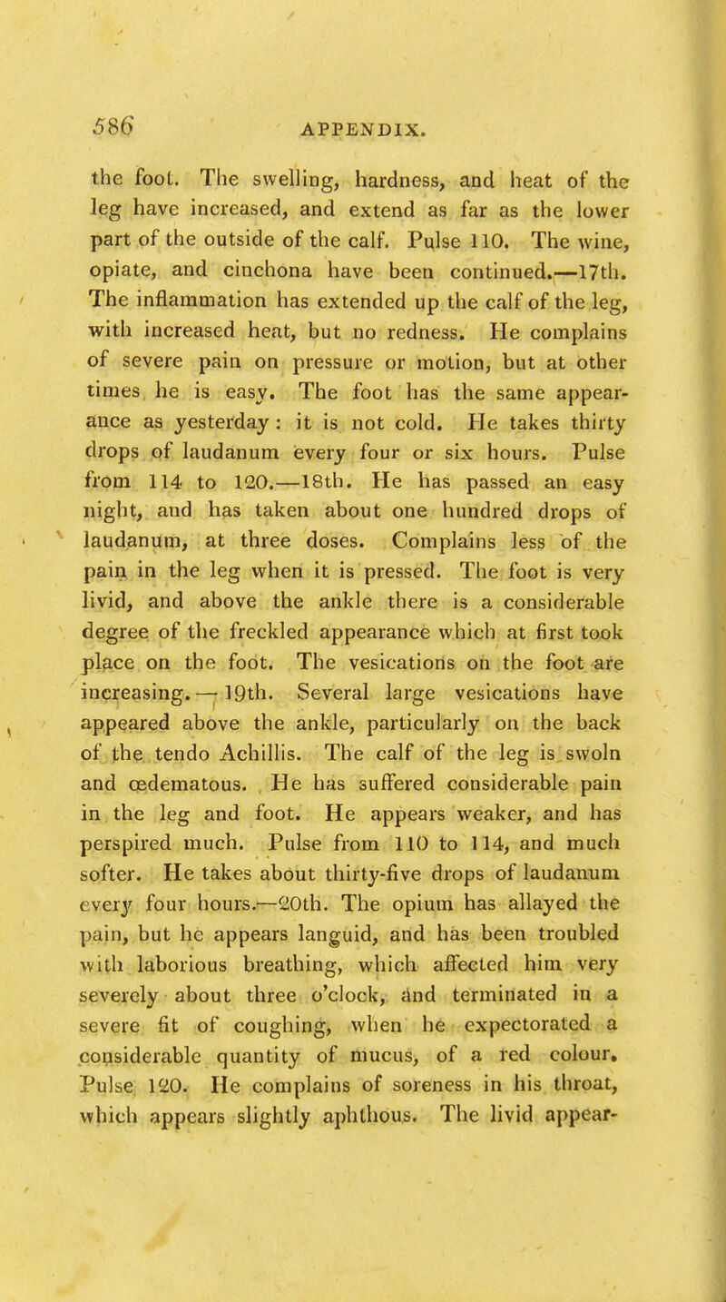 the foot. The swelling, hardness, and heat of the leg have increased, and extend as far as the lower part of the outside of the calf. Pulse 110. The wine, opiate, and cinchona have been continued.—17th. The inflammation has extended up the calf of the leg, with increased heat, but no redness. He complains of severe pain on pressure or motion, but at other times he is easy. The foot has the same appear- ance as yesterday: it is not cold. He takes thirty drops of laudanum every four or six hours. Pulse from 114 to 120.—18th. He has passed an easy night, aud has taken about one hundred drops of laudanum, at three doses. Complains less of the pain in the leg when it is pressed. The foot is very livid, and above the ankle there is a considerable degree of the freckled appearance which at first took place on the foot. The vesications on the foot are increasing. — 19th. Several large vesications have appeared above the ankle, particularly on the back of the tendo Achillis. The calf of the leg is swoln and cedematous. He has suffered considerable pain in the leg and foot. He appears weaker, and has perspired much. Pulse from 110 to 114, and much softer. He takes about thirty-five drops of laudanum every four hours.—20th. The opium has allayed the pain, but he appears languid, and has been troubled with laborious breathing, which affected him very severely about three o'clock, and terminated in a severe fit of coughing, when he expectorated a considerable quantity of mucus, of a red colour. Pulse 120. He complains of soreness in his throat, which appears slightly aphthous. The livid appear-