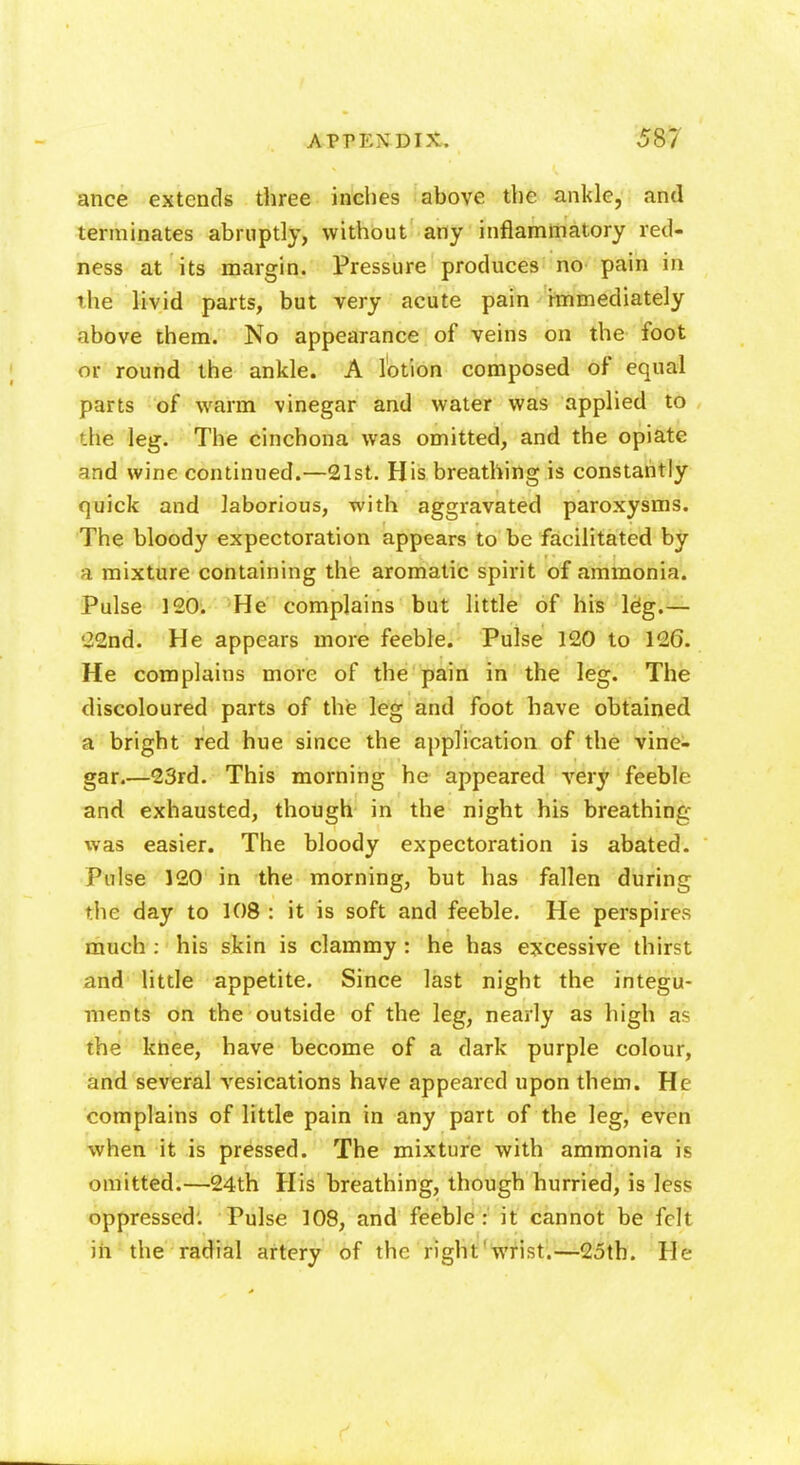 ance extends three inches above the ankle, and terminates abruptly, without any inflammatory red- ness at its margin. Pressure produces no pain in the livid parts, but very acute pain immediately above them. No appearance of veins on the foot or round the ankle. A lotion composed of equal parts of warm vinegar and water was applied to the leg. The cinchona was omitted, and the opiate and wine continued.—21st. His breathing is constantly quick and laborious, with aggravated paroxysms. The bloody expectoration appears to be facilitated by a mixture containing the aromatic spirit of ammonia. Pulse 120. He complains but little of his leg.— 22nd. He appears more feeble. Pulse 120 to 126. He complains more of the pain in the leg. The discoloured parts of the leg and foot have obtained a bright red hue since the application of the vine- gar.—23rd. This morning he appeared very feeble and exhausted, though in the night his breathing was easier. The bloody expectoration is abated. Pulse 120 in the morning, but has fallen during the day to 108 : it is soft and feeble. He perspires much : his skin is clammy : he has excessive thirst and little appetite. Since last night the integu- ments on the outside of the leg, nearly as high as the knee, have become of a dark purple colour, and several vesications have appeared upon them. He complains of little pain in any part of the leg, even when it is pressed. The mixture with ammonia is omitted.—24th His breathing, though hurried, is less oppressed: Pulse 108, and feeble: it cannot be felt in the radial artery of the right'wrist.—25th. He