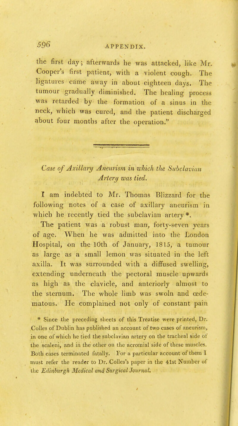 the first day; afterwards he was attacked, like Mr. Cooper's first patient, with a violent cough. The ligatures came away in about eighteen days. The tumour gradually diminished. The healing process was retarded by the formation of a sinus in the neck, which was cured, and the patient discharged about four months after the operation. Case of Axillary Aneurism in which the Subclavian Artery was tied. I am indebted to Mr. Thomas Blizzard for the following notes of a case of axillary aneurism in which he recently tied the subclavian artery *. The patient was a robust man, forty-seven years of age. When he was admitted into the London Hospital, on the 10th of January, 1815, a tumour as large as a small lemon was situated in the left axilla. It was surrounded with a diffused swelling, extending underneath the pectoral muscle upwards as high as the clavicle, and anteriorly almost to the sternum. The whole limb was swoln and cede- matous. He complained not only of constant pain * Since the preceding sheets of this Treatise were printed, Dr. Colles of Dublin has published an account of two cases of aneurism, in one of which he tied the subclavian artery on the tracheal side of the scaleni, and in the other on the acromial side of these muscles. Both cases terminated fatally. For a particular account of them I must refer the reader to Dr. Colles's paper in the 41st Number of the Edinburgh Medical and Surgical Journal.