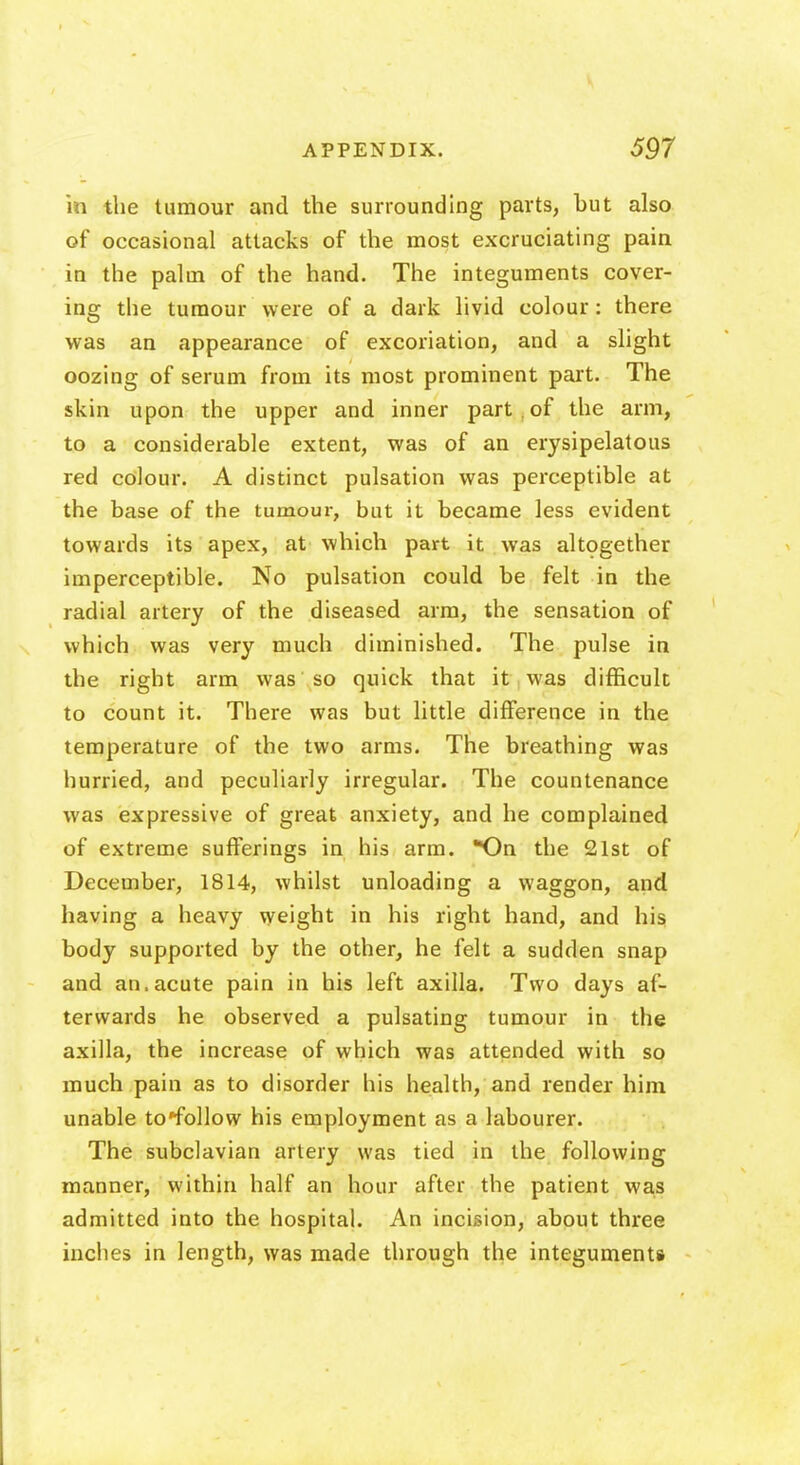 in the tumour and the surrounding parts, but also of occasional attacks of the most excruciating pain in the palm of the hand. The integuments cover- ing the tumour were of a dark livid colour: there was an appearance of excoriation, and a slight oozing of serum from its most prominent part. The skin upon the upper and inner part , of the arm, to a considerable extent, was of an erysipelatous red colour. A distinct pulsation was perceptible at the base of the tumour, but it became less evident towards its apex, at which part it was altogether imperceptible. No pulsation could be felt in the radial artery of the diseased arm, the sensation of which was very much diminished. The pulse in the right arm was so quick that it was difficult to count it. There was but little difference in the temperature of the two arms. The breathing was hurried, and peculiarly irregular. The countenance was expressive of great anxiety, and he complained of extreme sufferings in his arm. *On the 21st of December, 1814, whilst unloading a waggon, and having a heavy weight in his right hand, and his body supported by the other, he felt a sudden snap and an.acute pain in his left axilla. Two days af- terwards he observed a pulsating tumour in the axilla, the increase of which was attended with so much pain as to disorder his health, and render him unable to*follow his employment as a labourer. The subclavian artery was tied in the following manner, within half an hour after the patient was admitted into the hospital. An incision, about three inches in length, was made through the integuments