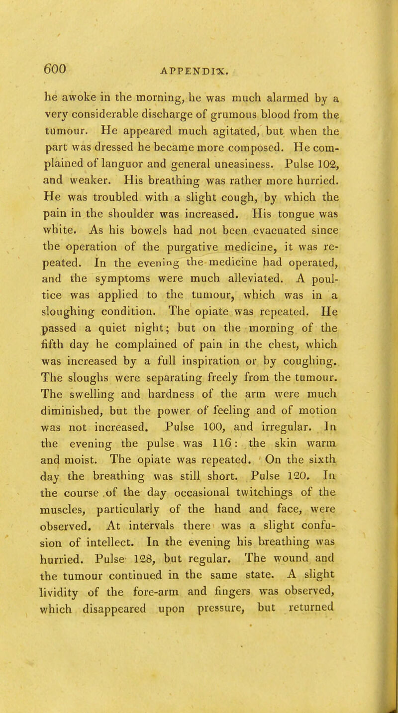 he awoke in the morning, he was much alarmed by a very considerable discharge of grumous blood from the tumour. He appeared much agitated, but when the part was dressed he became more composed. He com- plained of languor and general uneasiness. Pulse 102, and weaker. His breathing was rather more hurried. He was troubled with a slight cough, by which the pain in the shoulder was increased. His tongue was white. As his bowels had not been evacuated since the operation of the purgative medicine, it was re- peated. In the evening the medicine had operated, and the symptoms were much alleviated. A poul- tice was applied to the tumour, which was in a sloughing condition. The opiate was repeated. He passed a quiet night; but on the morning of the fifth day he complained of pain in the chest, which was increased by a full inspiration or by coughing. The sloughs were separating freely from the tumour. The swelling and hardness of the arm were much diminished, but the power of feeling and of motion was not increased. Pulse 100, and irregular. In the evening the pulse was 116: the skin warm, and moist. The opiate was repeated. On the sixth day the breathing was still short. Pulse 120. In the course of the day occasional twitchings of the muscles, particularly of the hand and face, were observed. At intervals there was a slight confu- sion of intellect. In the evening his breathing was hurried. Pulse 128, but regular. The wound and the tumour continued in the same state. A slight lividity of the fore-arm and fingers was observed, which disappeared upon pressure, but returned