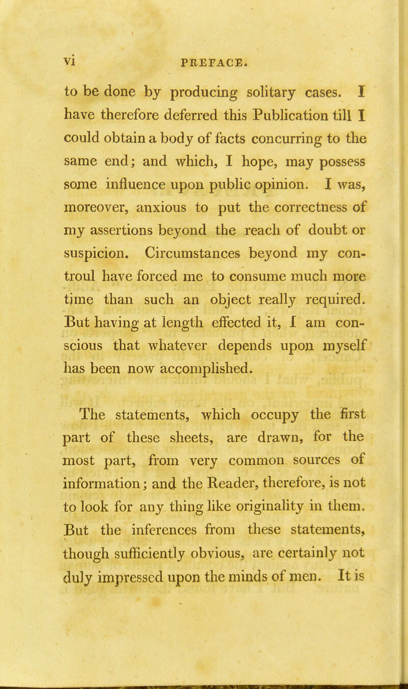 to be done by producing solitary cases. I have therefore deferred this Publication till I could obtain a body of facts concurring to the same end; and which, I hope, may possess some influence upon public opinion. I was, moreover, anxious to put the correctness of my assertions beyond the reach of doubt or suspicion. Circumstances beyond my con- troul have forced me to consume much more tjme than such an object really required. But having at length effected it, I am con- scious that whatever depends upon myself has been now accomplished. The statements, which occupy the first part of these sheets, are drawn, for the most part, from very common sources of information; and the Reader, therefore, is not to look for any thing like originality in them. But the inferences from these statements, though sufficiently obvious, are certainly not duly impressed upon the minds of men. It is