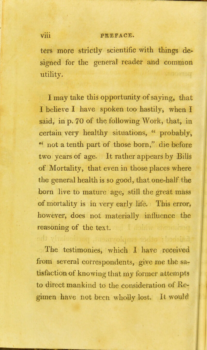 ters more strictly scientific with things de- signed for the general reader and common utility. I may take this opportunity of saying, that I believe I have spoken too hastily, when I said, in p. 70 of the following Work, that, in certain very healthy situations,  probably,  not a tenth part of those born, die before two years of age. It rather appears by Bills of Mortality, that even in those places where the general health is so good, that one-half the born live to mature age, still the great mass of mortality is in very early life. This error, however, does not materially influence the reasoning of the text. The testimonies, which I have received from several correspondents, give me the sa- tisfaction of knowing that my former attempts to direct mankind to the consideration of Re- gimen have not been wholly lost. It would