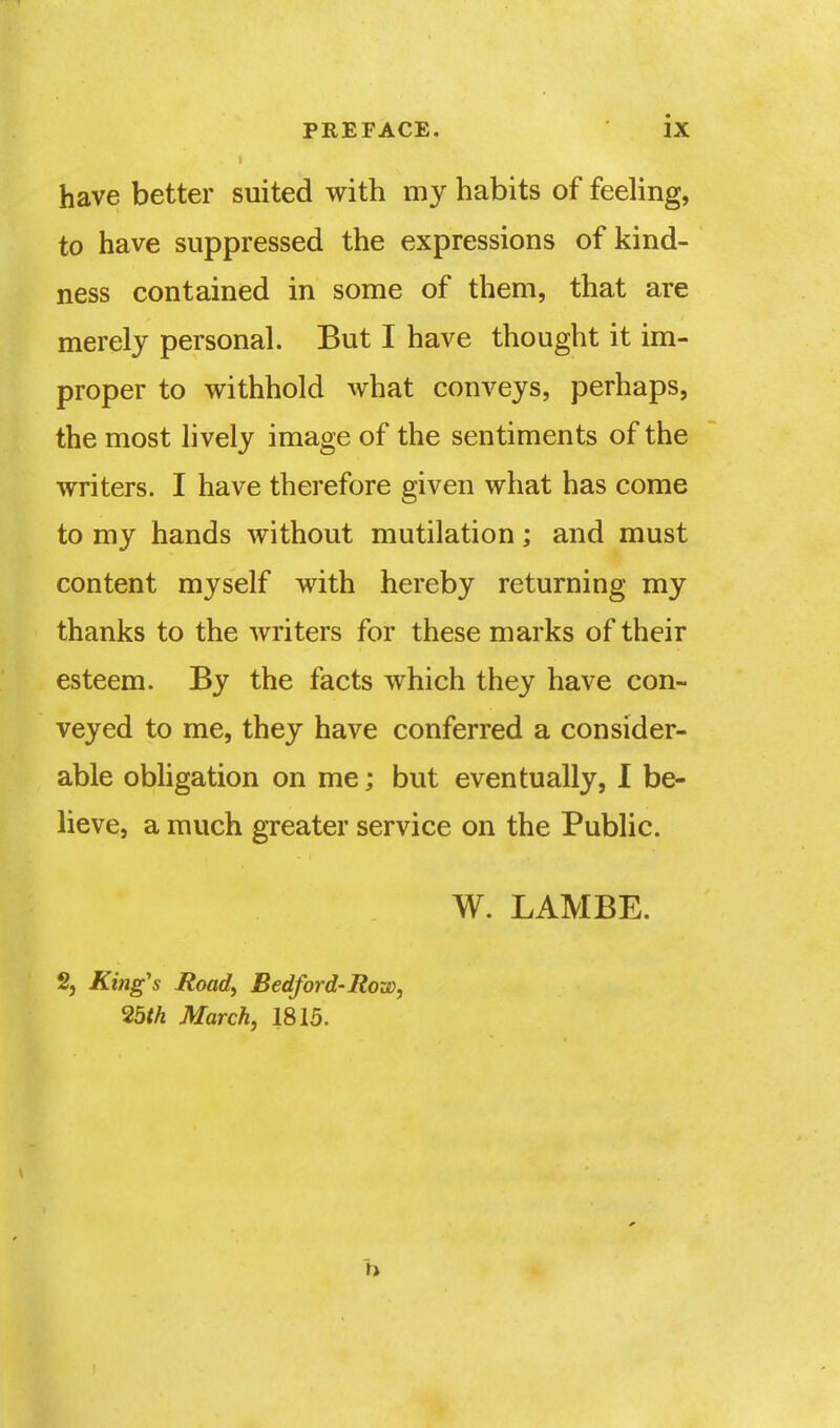 have better suited with my habits of feeling, to have suppressed the expressions of kind- ness contained in some of them, that are merely personal. But I have thought it im- proper to withhold what conveys, perhaps, the most lively image of the sentiments of the writers. I have therefore given what has come to my hands without mutilation; and must content myself with hereby returning my thanks to the writers for these marks of their esteem. By the facts which they have con- veyed to me, they have conferred a consider- able obligation on me; but eventually, I be- lieve, a much greater service on the Public. W. LAMBE. 2, King's Road, Bedford-Row, 25tk March, 1815.