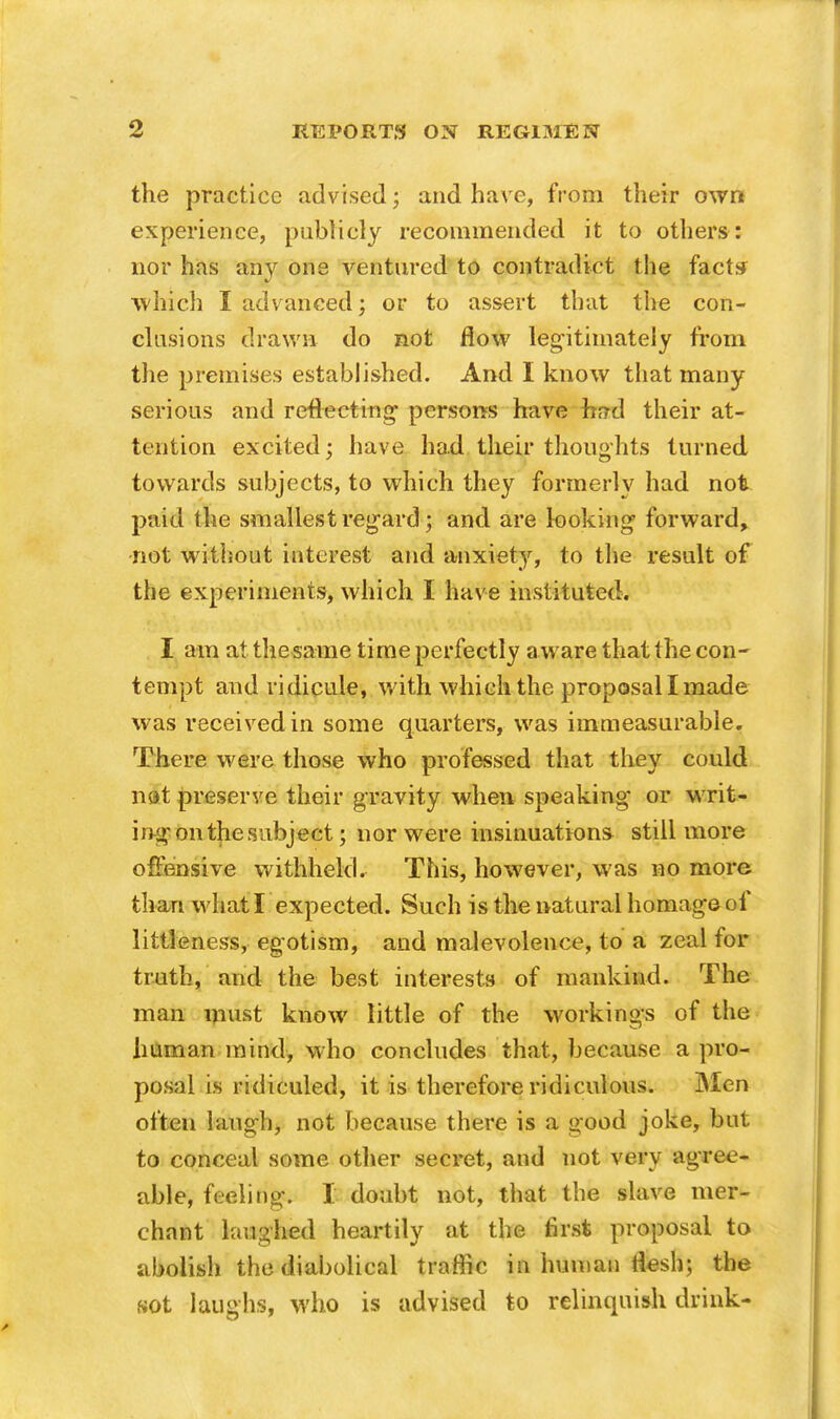 the practice advised; and have, from their own experience, publicly recommended it to others: nor has any one ventured to contradict the fact* which I advanced; or to assert that the con- clusions drawn do not flow legitimately from the premises established. And I know that many serious and reflecting persons have hf?d their at- tention excited; have had their thoughts turned towards subjects, to which they formerly had not paid the smallest regard; and are looking forward, not without interest and anxiety, to the result of the experiments, which I have instituted. I am at the same time perfectly a ware that the con- tempt and ridicule, with which the proposal I made was received in some quarters, was immeasurable. There were those who professed that they could nit preserve their gravity when speaking or writ- ing on the subject; nor were insinuations still more offensive withheld. This, however, was no more than what I expected. Such is the natural homage-of littleness, egotism, and malevolence, to a zeal for truth, and the best interests of mankind. The man must know little of the workings of the human mind, who concludes that, because a pro- posal is ridiculed, it is therefore ridiculous. Men often laugh, not because there is a good joke, but to conceal some other secret, and not very agree- able, feeling. I doubt not, that the slave mer- chant laughed heartily at the first proposal to abolish the diabolical traffic in human flesh; the sot laughs, who is advised to relinquish drink-