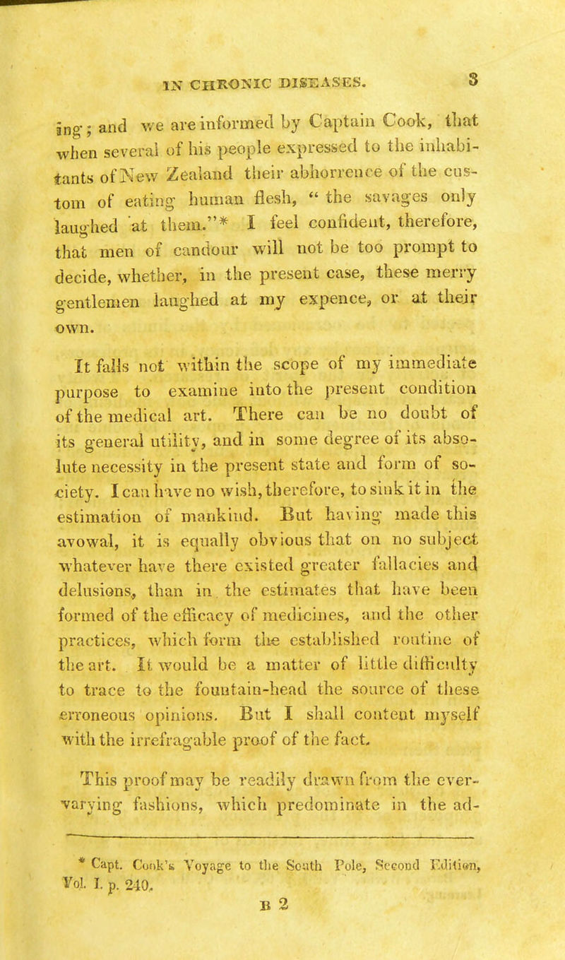 ing-; and we are informed by Captain Cook, that when several of his people expressed to the inhabi- tants of Kew Zealand their abhorrence of the cus- tom of eating human flesh,  the savages only laughed at them.* I feel confident, therefore, that men of candour will not be too prompt to decide, whether, in the present case, these merry gentlemen laughed at my expence, or at their own. It falls not within the scope of my immediate purpose to examine into the present condition of the medical art. There can be no doubt of its general utility, and in some degree of its abso- lute necessity in the present state and form of so- ciety. I can have no wish, therefore, to sink it in the estimation of mankind. But having made this avowal, it is equally obvious that on no subject whatever have there existed greater fallacies and delusions., than in the estimates that have been formed of the efficacy of medicines, and the other practices, which form the established routine of the art. It would be a matter of little difficulty to trace to the fountain-head the source of these erroneous opinions. But I shall content myself with the irrefragable proof of the fact. This proof may be readily drawn from the ever- varying fashions, which predominate in the ad- * Capt. Cook's Voyage to the South Pole, Second Edition, Vol I. p. 240, B 2