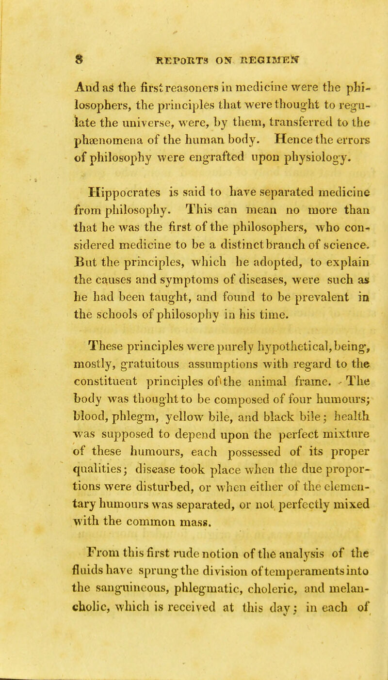 And aS the first reasoners in medicine were the phi- losophers, the principles that were thought to regu- late the universe, were, by them, transferred to the phaenomena of the human body. Hence the errors of philosophy were engrafted upon physiology. Hippocrates is said to have separated medicine from philosophy. This can mean no more than that he was the first of the philosophers, who con- sidered medicine to be a distinct branch of science. But the principles, which he adopted, to explain the causes and symptoms of diseases, were such as he had been taught, and found to be prevalent in the schools of philosophy in his time. These principles were purely hypothetical, being, mostly, gratuitous assumptions with regard to the constituent principles of»the animal frame. - The body was thought to be composed of four humours; blood, phlegm, yellow bile, and black bile; health was supposed to depend upon the perfect mixture of these humours, each possessed of its proper qualities; disease took place when the due propor- tions were disturbed, or when either of the elemen- tary humours was separated, or not perfectly mixed with the common mass. From this first rude notion of the analysis of the fluids have sprung the division of temperaments into the sanguineous, phlegmatic, choleric, and melan- cholic, which is received at this dav; in each of