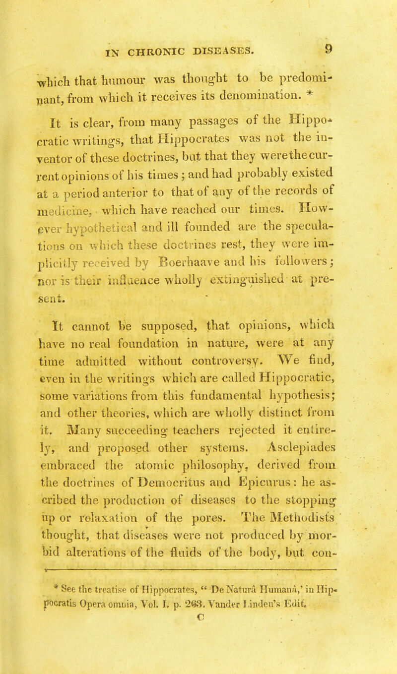 which that humour was thought to be predomi- nant, from which it receives its denomination. * It is clear, from many passages of the Hippo* cratic writings, that Hippocrates was not the in- ventor of these doctrines, but that they were the cur- rent opinions of his times ; and had probably existed at a period anterior to that of any of the records of medicine, which have reached our times. How- ever hypothetical and ill founded are the specula- tions on which these doctrines rest, they were im- plicitly received by Boerhaave and his followers; nor is their influence wholly extinguished at pre- sent. It cannot be supposed, that opinions, which have no real foundation in nature, were at any time admitted without controversy. We find, even in the writings which are called Hippocratic, some variations from this fundamental hypothesis; and other theories, which are wholly distinct from it. Many succeeding teachers rejected it entire- ly, and proposed other systems. Asclepiades embraced the atomic philosophy, derived from the doctrines of Demoeritus and Epicurus : he as- cribed the production of diseases to the stopping up or relaxation of the pores. The Methodists thought, that diseases were not produced by mor- bid alterations of the fluids of the body, but con- * See the treatise of Hippocrates,  De Natural Humana,' in Hip- pocratis Opera omnia, Vol. I, p. 263. Vander Linden's Edit. C [