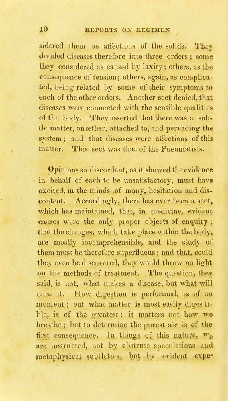 sidered them as affections of the solids. They divided diseases therefore into three orders ; some they considered as caused by laxity; others, as the consequence of tension; others, again, as complica- ted, being- related by some of their symptoms to each of the other orders. Another sect denied, that diseases were connected with the sensible qualities of the body. They asserted that there was a sub- tle matter, ansether, attached to, and pervading the system; and that diseases were affections of this matter. This sect was that of the Pneumatists. Opinions so discordant, as it showed the evidence in behalf of each to be unsatisfactory, must have excited, in the minds .of many, hesitation and dis- content. Accordingly, there has ever been a sect, which has maintained, that, in medicine, evident causes were the only proper objects of enquiry ; that the changes, which take place within the body, are mostly incomprehensible, and the study of them must be therefore superfluous; and that, could they even be discovered, they would throw no light on the methods of treatment. The question, they said, is not, what makes a disease, but what will cure it. How digestion is performed, is of no moment; but what matter is most easily diges ti- ble, is of the greatest: it matters not how we breathe; but to determine the purest air is of the first consequence. In things of this nature, we are instructed, not by abstruse speculations and metaphysical sureties, by evident expe-