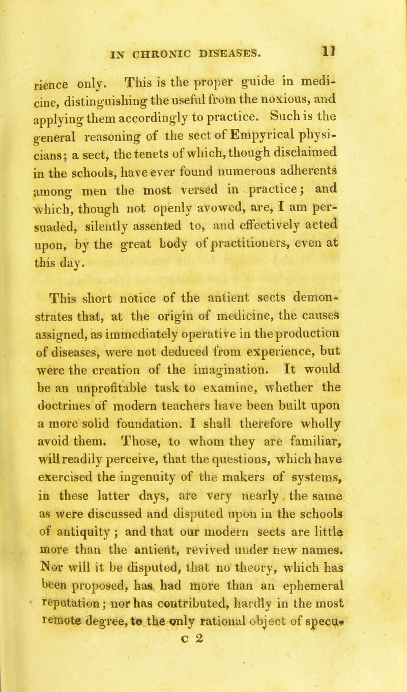 rience only. This is the proper guide in medi- cine, distinguishing the useful from the noxious, and applying them accordingly to practice. Such is the general reasoning of the sect of Empyrical physi- cians: a sect, the tenets of which, though disclaimed in the schools, have ever found numerous adherents among men the most versed in practice; and which, though not openly avowed, are, I am per- suaded, silently assented to, and effectively acted upon, by the great body of practitioners, even at this day. This short notice of the antient sects demon- strates that, at the origin of medicine, the causes assigned, as immediately operative in the production of diseases, were not deduced from experience, but were the creation of the imagination. It would be an unprofitable task to examine, whether the doctrines of modem teachers have been built upon a more solid foundation. I shall therefore wholly avoid them. Those, to whom they are familiar, will readily perceive, that the questions, which have exercised the ingenuity of the makers of systems, in these latter days, are very nearly the same as were discussed and disputed upon in the schools of antiquity ; and that our modern sects are little, more than the antient, revived under new names. Nor will it be disputed, that no theory, which has been proposed, has had more than an ephemeral reputation; nor has contributed, hardly in the most remote degree, to the only rational object of specu* c 2